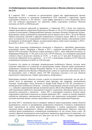 30
Дайджест подготовлен
Компанией «Юридическое Бюро» - партнером
Гильдии Риэлторов Московской области
http://grmonp.ru/
http://www.yurbureau.ru/
https://www.facebook.com/yurbureau
3.6 Кадастровую стоимость недвижимости в Москве удается снизить
на 1/4.
В I квартале 2016 г. комиссии по рассмотрению споров при территориальных органах
Росреестра получили от владельцев недвижимости 4726 заявлений о пересмотре оценки
кадастровой стоимости 11 381 объекта – такие цифры приводятся в отчете Росреестра. После
того как комиссии рассмотрели эти заявления, общая кадастровая стоимость объектов
снизилась на 26,4% до 200,8млрд руб.
В Москве количество заявлений по сравнению с I кварталом 2015 г. более чем удвоилось,
говорит представитель управления Росреестра по Москве: со 183 до 419. Снижение кадастровой
стоимости сопоставимо с общероссийскими данными, указывает близкий к Росреестру человек.
Кадастровую оценку недвижимости московские власти провели еще в 2014 г. Тогда же Москва
обязала владельцев торговой и офисной недвижимости площадью свыше 3000 кв. м платить
налог на имущество по ее кадастровой стоимости (если площадь меньше, собственники платят
по-прежнему по балансовой). Правда, на переходный период ставки налога щадящие: в 2014 г.
было 0,9%, в 2015 г. – 1,2%, а в этом – 1,3%.
Почти сразу владельцы недвижимости потянулись в Росреестр с просьбами пересмотреть
кадастровую оценку. Например, в Москве в 2015 г. комиссия рассмотрела 3226 заявлений
против 1676 годом ранее. По России схожая динамика: в 2014 г. таких заявлений поступило, по
информации Росреестра, 17 382; речь в них шла о 38 976 объектах, и их суммарная кадастровая
стоимость была в результате снижена на 32,3% – с 4 трлн до 2,7 трлн руб. В прошлом году
количество обращений почти удвоилось – до 31 277, а кадастровая стоимость 64 413 объектов
недвижимости снизилась на 26,8% до 3,68 трлн руб.
Случается, что оценка не учитывает индивидуальные особенности объекта, поэтому закон
позволяет обжаловать ее в комиссии по рассмотрению споров, объяснял ранее руководитель
департамента имущества Москвы Владимир Ефимов. В эту комиссию входят представители
Росреестра, правительства Москвы и Национального совета по оценочной деятельности. Всего
на кадастровом учете в Москве сейчас 336 940 земельных участков и 6,4 млн объектов
капитального строительства, говорит представитель департамента.
Кадастровая стоимость объектов сплошь и рядом не соответствует рыночной, так как при ее
оценке часто не принимают во внимание такие факторы, как, например, экономическая
ситуация, комментирует Ольга Кочетова из Knight Frank Russia & CIS. Не учитываются и
индивидуальные особенности объектов – наличие коммуникаций, качество подъездных путей и
т. д., добавляет управляющий партнер экспертной группы «Вета» Илья Жарский. Он предлагает
либо максимально приблизить кадастровую стоимость к рыночной, либо рассчитывать налог на
имущество изначально с дисконтом – минус 30% к кадастровой стоимости. Разница между
кадастровой и рыночной стоимостью не должна превышать 30% – такова, по мнению мирового
сообщества оценщиков, максимальная погрешность при определении кадастровой стоимости
методами массовой оценки, отвечает представитель московского управления Росреестра.
До конца 2016 г. московские власти планируют провести новую кадастровую оценку объектов
недвижимости, следует из распоряжения департамента имущества. Стоимость недвижимости
будет определяться на основе рыночной информации и должна максимально отражать
тенденции рынка недвижимости, обещает представитель департамента. Впрочем, замечают
эксперты рынка недвижимости, коммерческая недвижимость не так сильно упала в цене. «В
сегменте офисной недвижимости цена в рублевом эквиваленте практически не изменилась. А в
сделках с торговой недвижимостью есть даже рост цен на 25–30%», – говорит управляющий
 