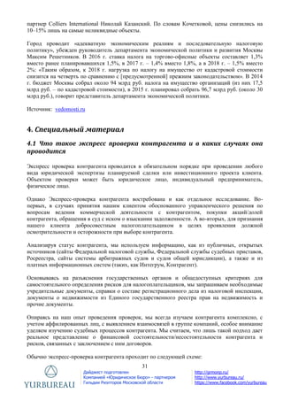 31
Дайджест подготовлен
Компанией «Юридическое Бюро» - партнером
Гильдии Риэлторов Московской области
http://grmonp.ru/
http://www.yurbureau.ru/
https://www.facebook.com/yurbureau
партнер Colliers International Николай Казанский. По словам Кочетковой, цены снизились на
10–15% лишь на самые неликвидные объекты.
Город проводит «адекватную экономическим реалиям и последовательную налоговую
политику», убежден руководитель департамента экономической политики и развития Москвы
Максим Решетников. В 2016 г. ставка налога на торгово-офисные объекты составляет 1,3%
вместо ранее планировавшихся 1,5%, в 2017 г. – 1,4% вместо 1,8%, а в 2018 г. – 1,5% вместо
2%: «Таким образом, к 2018 г. нагрузка по налогу на имущество от кадастровой стоимости
снизится на четверть по сравнению с [предусмотренной] прежним законодательством». В 2014
г. бюджет Москвы собрал около 94 млрд руб. налога на имущество организаций (из них 17,5
млрд руб. – по кадастровой стоимости), в 2015 г. планировал собрать 96,7 млрд руб. (около 30
млрд руб.), говорит представитель департамента экономической политики.
Источник: vedomosti.ru
4. Специальный материал
4.1 Что такое экспресс проверка контрагента и в каких случаях она
проводится
Экспресс проверка контрагента проводится в обязательном порядке при проведении любого
вида юридической экспертизы планируемой сделки или инвестиционного проекта клиента.
Объектом проверки может быть юридическое лицо, индивидуальный предприниматель,
физическое лицо.
Однако Экспресс-проверка контрагента востребована и как отдельное исследование. Во-
первых, в случаях принятия нашим клиентом обоснованного управленческого решения по
вопросам ведения коммерческой деятельности с контрагентом, покупки акций/долей
контрагента, обращения в суд с иском о взыскании задолженности. А во-вторых, для признания
нашего клиента добросовестным налогоплательщиком в целях проявления должной
осмотрительности и осторожности при выборе контрагента.
Анализируя статус контрагента, мы используем информацию, как из публичных, открытых
источников (сайты Федеральной налоговой службы, Федеральной службы судебных приставов,
Росреестра, сайты системы арбитражных судов и судов общей юрисдикции), а также и из
платных информационных систем (таких, как Интегрум, Контрагент).
Основываясь на разъяснения государственных органов и общедоступных критериях для
самостоятельного определения рисков для налогоплательщиков, мы запрашиваем необходимые
учредительные документы, справки о составе регистрационного дела из налоговой инспекции,
документы о недвижимости из Единого государственного реестра прав на недвижимость и
прочие документы.
Опираясь на наш опыт проведения проверок, мы всегда изучаем контрагента комплексно, с
учетом аффилированных лиц, с выявлением взаимосвязей в группе компаний, особое внимание
уделяем изучению судебных процессов контрагента. Мы считаем, что лишь такой подход дает
реальное представление о финансовой состоятельности/несостоятельности контрагента и
рисков, связанных с заключением с ним договоров.
Обычно экспресс-проверка контрагента проходит по следующей схеме:
 