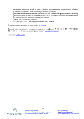 32
Дайджест подготовлен
Компанией «Юридическое Бюро» - партнером
Гильдии Риэлторов Московской области
http://grmonp.ru/
http://www.yurbureau.ru/
https://www.facebook.com/yurbureau
 Уточнение клиентом целей и задач, сроков, конкретизация проверяемого объекта,
степень детализации и иные условия проведения проверки;
 Отправка запросов на получение необходимых документов. По желанию клиента может
быть проведена экспресс-проверка контрагента на основании общедоступных сведений
без предоставления дополнительных документов;
 Анализ полученных документов;
 Составление отчета с обозначением выявленных рисков
С примером отчета можно познакомиться по ссылке
Заказать экспресс проверку контрагента можно по телефонам +7 495 625 95 24, +7 495 621 28
42, +7 495 621 66 08 или через электронную почту admin@yurbureau.ru
Источник: yurbureau.ru
 