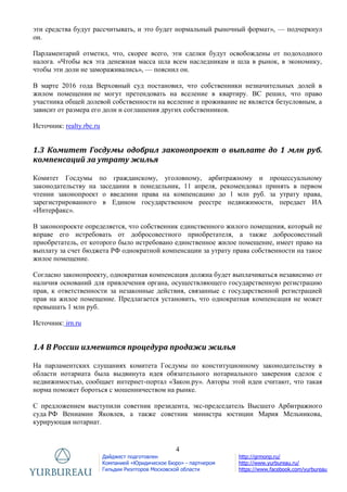 4
Дайджест подготовлен
Компанией «Юридическое Бюро» - партнером
Гильдии Риэлторов Московской области
http://grmonp.ru/
http://www.yurbureau.ru/
https://www.facebook.com/yurbureau
эти средства будут рассчитывать, и это будет нормальный рыночный формат», — подчеркнул
он.
Парламентарий отметил, что, скорее всего, эти сделки будут освобождены от подоходного
налога. «Чтобы вся эта денежная масса шла всем наследникам и шла в рынок, в экономику,
чтобы эти доли не замораживались», — пояснил он.
В марте 2016 года Верховный суд постановил, что собственники незначительных долей в
жилом помещении не могут претендовать на вселение в квартиру. ВС решил, что право
участника общей долевой собственности на вселение и проживание не является безусловным, а
зависит от размера его доли и соглашения других собственников.
Источник: realty.rbc.ru
1.3 Комитет Госдумы одобрил законопроект о выплате до 1 млн руб.
компенсаций за утрату жилья
Комитет Госдумы по гражданскому, уголовному, арбитражному и процессуальному
законодательству на заседании в понедельник, 11 апреля, рекомендовал принять в первом
чтении законопроект о введении права на компенсацию до 1 млн руб. за утрату права,
зарегистрированного в Едином государственном реестре недвижимости, передает ИА
«Интерфакс».
В законопроекте определяется, что собственник единственного жилого помещения, который не
вправе его истребовать от добросовестного приобретателя, а также добросовестный
приобретатель, от которого было истребовано единственное жилое помещение, имеет право на
выплату за счет бюджета РФ однократной компенсации за утрату права собственности на такое
жилое помещение.
Согласно законопроекту, однократная компенсация должна будет выплачиваться независимо от
наличия оснований для привлечения органа, осуществляющего государственную регистрацию
прав, к ответственности за незаконные действия, связанные с государственной регистрацией
прав на жилое помещение. Предлагается установить, что однократная компенсация не может
превышать 1 млн руб.
Источник: irn.ru
1.4 В России изменится процедура продажи жилья
На парламентских слушаниях комитета Госдумы по конституционному законодательству в
области нотариата была выдвинута идея обязательного нотариального заверения сделок с
недвижимостью, сообщает интернет-портал «Закон.ру». Авторы этой идеи считают, что такая
норма поможет бороться с мошенничеством на рынке.
С предложением выступили советник президента, экс-председатель Высшего Арбитражного
суда РФ Вениамин Яковлев, а также советник министра юстиции Мария Мельникова,
курирующая нотариат.
 