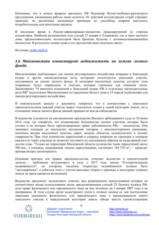 6
Дайджест подготовлен
Компанией «Юридическое Бюро» - партнером
Гильдии Риэлторов Московской области
http://grmonp.ru/
http://www.yurbureau.ru/
https://www.facebook.com/yurbureau
Напомним, что в начале февраля президент РФ Владимир Путин пообещал рассмотреть
предложения, касающиеся работы таких агентств. От действий коллекторских служб страдают
граждане, по различным жизненным причинам не способные вовремя выплатить
потребительские или ипотечные кредиты.
В последнее время в России зафиксировано множество правонарушений со стороны
коллекторов. Наиболее резонансным стал случай 27 января в Ульяновске, где в окно частного
дома, предположительно, коллектором была брошена бутылка с легковоспламеняющейся
жидкостью. В результате хозяин дома и его двухлетний внук получили ожоги.
Источник: realty.mail.ru
1.6 Минэкономики амнистирует недвижимость на землях лесного
фонда
Минэкономики опубликовало для оценки регулирующего воздействия поправки в Земельный
кодекс и другие законодательные акты, которыми легализуются земельные участки,
находящиеся на землях лесного фонда. В категории населенных пунктов, согласно этим
поправкам, будут переведены и поселки, которые строились для освоения лесов.
Законопроект "О внесении изменений в Земельный кодекс РФ и отдельные законодательные
акты РФ" подготовлен Минэкономики по поручению Белого дома и 15 апреля опубликован для
оценки регулирующего воздействия.
В пояснительной записке к документу говорится, что в соответствии с земельным
законодательством каждый участок может относиться только к одной категории земель, но в
отношении земель лесного фонда данный принцип не всегда соблюдается.
В ведомстве ссылаются на постановление президиума Высшего арбитражного суда от 24 июня
2014 года, где говорится, что подавляющее большинство лесных участков, которые были
учтены и на которые было зарегистрировано право собственности РФ,— лесничества. Они
занимают площади до нескольких миллионов гектаров, с многоконтурными границами,
наличием внутри населенных пунктов, дорог, водных объектов, садоводческих и дачных
товариществ. При этом количество пересечений и спорных вопросов по границам и площади
каждого из таких участков не позволит поставить их надлежащим образом на кадастровый учет
долгие годы. "Только на территории Московской области количество таких пересечений около
200 тыс., а площадь, покрываемая такими пересечениями, составляет 184 378 га",— приводят
пример авторы законопроекта.
Основная причина для правки законодательства, отмечает ведомство в пояснительной
записке,— требование вступающего в силу с 2017 года закона "О госрегистрации
недвижимости", по которому сведения госреестра недвижимости должны быть
"достоверными", а добиться этого с учетом массовых споров о границах и категориях спорных
земель не представляется возможным.
Ведомство предлагает легализовать участки, вид разрешенного использования которых не
соответствует видам использования лесов, предусмотренным статьей 25 Лесного кодекса РФ,
если право физического или юридического лица на них возникло до 1 января 2007 года и не
прекращено. В этом случае орган кадастрового учета в течение месяца со дня поступления
заявления указанного физического или юридического лица о принадлежности такого
земельного участка к определенной категории земель обязан внести соответствующие
 