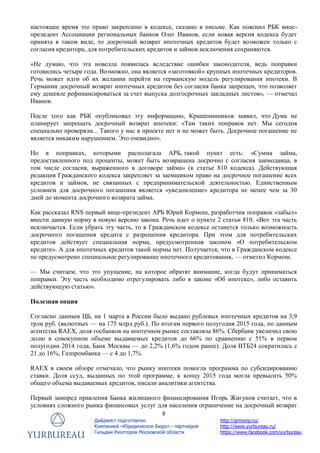 8
Дайджест подготовлен
Компанией «Юридическое Бюро» - партнером
Гильдии Риэлторов Московской области
http://grmonp.ru/
http://www.yurbureau.ru/
https://www.facebook.com/yurbureau
настоящее время это право закреплено в кодексе, сказано в письме. Как пояснил РБК вице-
президент Ассоциации региональных банков Олег Иванов, если новая версия кодекса будет
принята в таком виде, то досрочный возврат ипотечных кредитов будет возможен только с
согласия кредитора, для потребительских кредитов и займов исключения сохраняются.
«Не думаю, что эта новелла появилась вследствие ошибки законодателя, ведь поправки
готовились четыре года. Возможно, она является «заготовкой» крупных ипотечных кредиторов.
Речь может идти об их желании перейти на германскую модель регулирования ипотеки. В
Германии досрочный возврат ипотечных кредитов без согласия банка запрещен, что позволяет
ему дешевле рефинансироваться за счет выпуска долгосрочных закладных листов», — отмечал
Иванов.
После того как РБК опубликовал эту информацию, Крашенинников заявил, что Дума не
планирует запрещать досрочный возврат ипотеки: «Там таких поправок нет. Мы сегодня
специально проверяли... Такого у нас в проекте нет и не может быть. Досрочное погашение не
является никаким нарушением. Это очевидно».
Но в поправках, которыми располагала АРБ, такой пункт есть: «Сумма займа,
предоставленного под проценты, может быть возвращена досрочно с согласия заимодавца, в
том числе согласия, выраженного в договоре займа» (к статье 810 кодекса). Действующая
редакция Гражданского кодекса закрепляет за заемщиком право на досрочное погашение всех
кредитов и займов, не связанных с предпринимательской деятельностью. Единственным
условием для досрочного погашения является «уведомление» кредитора не менее чем за 30
дней до момента досрочного возврата займа.
Как рассказал RNS первый вице-президент АРБ Юрий Кормош, разработчик поправок «забыл»
внести данную норму в новую версию закона. Речь идет о пункте 2 статьи 810. «Вот эта часть
исключается. Если убрать эту часть, то в Гражданском кодексе останется только возможность
досрочного погашения кредита с разрешения кредитора. При этом для потребительских
кредитов действует специальная норма, предусмотренная законом «О потребительском
кредите». А для ипотечных кредитов такой нормы нет. Получается, что в Гражданском кодексе
не предусмотрено специальное регулирование ипотечного кредитования, — отметил Кормош.
— Мы считаем, что это упущение, на которое обратят внимание, когда будут приниматься
поправки. Эту часть необходимо отрегулировать либо в законе «Об ипотеке», либо оставить
действующую статью».
Полезная опция
Согласно данным ЦБ, на 1 марта в России было выдано рублевых ипотечных кредитов на 3,9
трлн руб. (валютных — на 175 млрд руб.). По итогам первого полугодия 2015 года, по данным
агентства RAEX, доля госбанков на ипотечном рынке составляла 86%. Сбербанк увеличил свою
долю в совокупном объеме выдаваемых кредитов до 66% по сравнению с 51% в первом
полугодии 2014 года, Банк Москвы — до 2,2% (1,6% годом ранее). Доля ВТБ24 сократилась с
21 до 16%, Газпромбанка — с 4 до 1,7%.
RAEX в своем обзоре отмечало, что рынку ипотеки помогла программа по субсидированию
ставки. Доля ссуд, выданных по этой программе, к концу 2015 года могла превысить 50%
общего объема выдаваемых кредитов, писали аналитики агентства.
Первый зампред правления Банка жилищного финансирования Игорь Жигунов считает, что в
условиях сложного рынка финансовых услуг для населения ограничение на досрочный возврат
 