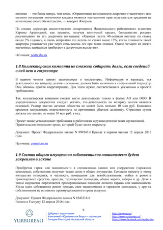 9
Дайджест подготовлен
Компанией «Юридическое Бюро» - партнером
Гильдии Риэлторов Московской области
http://grmonp.ru/
http://www.yurbureau.ru/
https://www.facebook.com/yurbureau
ипотеки — это более минус, чем плюс. «Ограничение возможности досрочного частичного или
полного погашения ипотечного кредита является нарушением прав пользователя кредитом на
исполнение своих обязательств», — говорит Жигунов.
По словам директора аналитического департамента Национального рейтингового агентства
Карины Артемьевой, как правило, получая ипотечный кредит, большинство россиян
рассчитывают на его досрочное погашение: «Хорошо гасить 40-летнюю ипотеку по ставке
около 2% годовых, и очень неприятно это делать по ставке выше 12%, когда стоимость твоей
квартиры удваивается уже через семь-восемь лет при таких ставках. Около четырех из десяти
ипотечных заемщиков прибегают к досрочным выплатам».
Источник: realty.rbc.ru
1.8 Коллекторская компания не сможет собирать долги, если сведений
о ней нет в госреестре
В первом чтении принят законопроект о коллекторах. Информация о юрлицах, чья
деятельность по возврату долгов - основная, должна быть включена в специальный госреестр.
Они обязаны пройти госрегитрацию. Для этого нужно соответствовать указанным в проекте
требованиям.
Так, коллекторская компания сможет вести деятельность только в форме АО или ООО. В
учредительных документах следует указать, что деятельность по возврату долгов является
основной. Размер чистых активов общества не может быть меньше 10 млн руб. Компании
придется застраховать ответственность за причинение убытков должнику. Страховая сумма
должна составлять не менее 10 млн руб. в год.
Проект также устанавливает требования к работникам и руководителям таких организаций.
Правительство определит орган, который будет вести госреестр.
Документ: Проект Федерального закона N 999547-6 Принят в первом чтении 12 апреля 2016
года
Источник: consultant.ru
1.9 Состав общего имущества собственников машиномест будет
закреплен в законе
Приобретая гараж или машиноместо в специальном здании или сооружении (гаражном
комплексе), собственник получает также долю в общем имуществе. Согласно проекту к этому
имуществу относятся, в частности, помещения для техобслуживания, мойки и ремонта
транспортного средства, проезды, технические площадки, общие ворота, заборы и др. Доля в
таком имуществе определяется пропорционально площади личного гаража или машиноместа.
Когда один собственник решит продать свое машиноместо в гаражном комплексе, у других
собственников не возникнет преимущественного права покупки.
Документ: Проект Федерального закона N 1043216-6
Внесен в Госдуму 12 апреля 2016 года
 