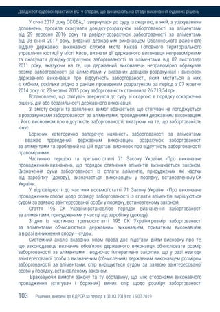 103 Рішення, внесені до ЄДРСР за період з 01.03.2018 по 15.07.2019
Дайджест судової практики ВС у спорах, що виникають на стадії виконання судових рішень
У січні 2017 року ОСОБА_1 звернулася до суду із скаргою, в якій, з урахуванням
доповнень, просила скасувати довідку-розрахунок заборгованості за аліментами
від 29 вересня 2016 року та довідку-розрахунок заборгованості за аліментами
від 03 січня 2017 року, виданих державним виконавцем Оболонського районного
відділу державної виконавчої служби міста Києва Головного територіального
управління юстиції у місті Києві, визнати дії державного виконавця неправомірними
та скасувати довідку-розрахунок заборгованості за аліментами від 02 листопада
2011 року, вказуючи на те, що державний виконавець неправомірно обрахував
розмір заборгованості за аліментами у вказаних довідках-розрахунках і висновок
державного виконавця про відсутність заборгованості, який міститься в них,
є хибним, оскільки згідно з раніше проведеним розрахунком за період з 07 жовтня
2014 року по 23 червня 2015 року заборгованість становила 26 713,54 грн.
Встановлено, що стягувач звернувся до суду зі скаргою в порядку оскарження
рішень, дій або бездіяльності державного виконавця.
Зі змісту скарги та заявлених вимог вбачається, що стягувач не погоджується
з розрахунками заборгованості за аліментами, проведеними державним виконавцем,
і його висновком про відсутність заборгованості, вказуючи на те, що заборгованість
існує.
Боржник категорично заперечує наявність заборгованості за аліментами
і вважає проведений державним виконавцем розрахунок заборгованості
за аліментами та зроблений на цій підставі висновок про відсутність заборгованості,
правомірними.
Частиною першою та третьою статті 71 Закону України «Про виконавче
провадження» визначено, що порядок стягнення аліментів визначається законом.
Визначення суми заборгованості із сплати аліментів, присуджених як частки
від заробітку (доходу), визначається виконавцем у порядку, встановленому СК
України.
У відповідності до частини восьмої статті 71 Закону України «Про виконавче
провадження» спори щодо розміру заборгованості із сплати аліментів вирішуються
судом за заявою заінтересованої особи у порядку, встановленому законом.
Стаття 195 СК України встановлює порядок визначення заборгованості
за аліментами, присудженими у частці від заробітку (доходу).
Згідно із частиною третьою статті 195 СК України розмір заборгованості
за аліментами обчислюється державним виконавцем, приватним виконавцем,
а в разі виникнення спору – судом.
Системний аналіз вказаних норм права дає підстави дійти висновку про те,
що законодавець визначив обов'язок державного виконавця обчислювати розмір
заборгованості за аліментами і водночас імперативно закріпив, що у разі незгоди
заінтересованої особи з визначеним (обчисленим) державним виконавцем розміром
заборгованості за аліментами, спір вирішується судом за заявою заінтересованої
особи у порядку, встановленому законом.
Враховуючи вимоги закону та ту обставину, що між сторонами виконавчого
провадження (стягувач і боржник) виник спір щодо розміру заборгованості
 