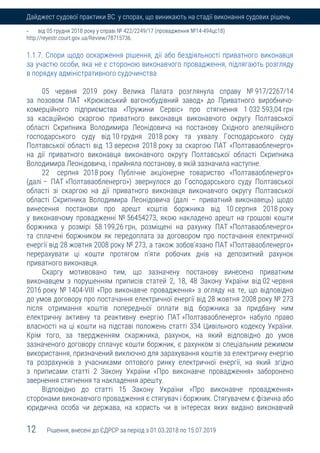 12 Рішення, внесені до ЄДРСР за період з 01.03.2018 по 15.07.2019
Дайджест судової практики ВС у спорах, що виникають на стадії виконання судових рішень
- від 05 грудня 2018 року у справі № 422/2249/17 (провадження №14-494цс18)
http://reyestr.court.gov.ua/Review/78715736.
1.1.7. Спори щодо оскарження рішення, дії або бездіяльності приватного виконавця
за участю особи, яка не є стороною виконавчого провадження, підлягають розгляду
в порядку адміністративного судочинства
05 червня 2019 року Велика Палата розглянула справу № 917/2267/14
за позовом ПАТ «Крюківський вагонобудівний завод» до Приватного виробничо-
комерційного підприємства «Пружини Сервіс» про стягнення 1 032 593,04 грн
за касаційною скаргою приватного виконавця виконавчого округу Полтавської
області Скрипника Володимира Леонідовича на постанову Східного апеляційного
господарського суду від 10 грудня 2018 року та ухвалу Господарського суду
Полтавської області від 13 вересня 2018 року за скаргою ПАТ «Полтаваобленерго»
на дії приватного виконавця виконавчого округу Полтавської області Скрипника
Володимира Леонідовича, і прийняла постанову, в якій зазначила наступне.
22 серпня 2018 року Публічне акціонерне товариство «Полтаваобленерго»
(далі – ПАТ »Полтаваобленерго») звернулося до Господарського суду Полтавської
області зі скаргою на дії приватного виконавця виконавчого округу Полтавської
області Скрипника Володимира Леонідовича (далі – приватний виконавець) щодо
винесення постанови про арешт коштів боржника від 10 серпня 2018 року
у виконавчому провадженні № 56454273, якою накладено арешт на грошові кошти
боржника у розмірі 58 199,26 грн, розміщені на рахунку ПАТ »Полтаваобленерго»
та сплачені боржником як передоплата за договором про постачання електричної
енергії від 28 жовтня 2008 року № 273, а також зобов’язано ПАТ »Полтаваобленерго»
перерахувати ці кошти протягом п’яти робочих днів на депозитний рахунок
приватного виконавця.
Скаргу мотивовано тим, що зазначену постанову винесено приватним
виконавцем з порушенням приписів статей 2, 18, 48 Закону України від 02 червня
2016 року № 1404-VIII «Про виконавче провадження» з огляду на те, що відповідно
до умов договору про постачання електричної енергії від 28 жовтня 2008 року № 273
після отримання коштів попередньої оплати від боржника за придбану ним
електричну активну та реактивну енергію ПАТ »Полтаваобленерго» набуло право
власності на ці кошти на підставі положень статті 334 Цивільного кодексу України.
Крім того, за твердженням скаржника, рахунок, на який відповідно до умов
зазначеного договору сплачує кошти боржник, є рахунком зі спеціальним режимом
використання, призначений виключно для зарахування коштів за електричну енергію
та розрахунків з учасниками оптового ринку електричної енергії, на який згідно
з приписами статті 2 Закону України «Про виконавче провадження» заборонено
звернення стягнення та накладення арешту.
Відповідно до статті 15 Закону України «Про виконавче провадження»
сторонами виконавчого провадження є стягувач і боржник. Стягувачем є фізична або
юридична особа чи держава, на користь чи в інтересах яких видано виконавчий
 