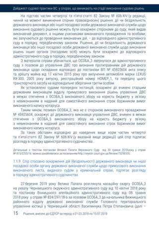 15 Рішення, внесені до ЄДРСР за період з 01.03.2018 по 15.07.2019
Дайджест судової практики ВС у спорах, що виникають на стадії виконання судових рішень
На підставі частин четвертої та п'ятої статті 82 Закону № 606-XIV (у редакції,
чинній на момент виникнення спірних правовідносин) рішення, дії чи бездіяльність
державного виконавця або іншої посадової особи державної виконавчої служби щодо
виконання судового рішення можуть бути оскаржені сторонами до суду, який видав
виконавчий документ, а іншими учасниками виконавчого провадження та особами,
які залучаються до проведення виконавчих дій, – до відповідного адміністративного
суду в порядку, передбаченому законом. Рішення, дії чи бездіяльність державного
виконавця або іншої посадової особи державної виконавчої служби щодо виконання
рішень інших органів (посадових осіб) можуть бути оскаржені до відповідного
адміністративного суду в порядку, передбаченому законом.
З матеріалів справи убачається, що ОСОБА_3 звернулася до адміністративного
суду з позовом до управління ДВС про визнання протиправними дій державного
виконавця щодо складання відповідно до постанови ВП № 45925604 акта опису
та арешту майна від 17 квітня 2015 року про вилучення автомобіля марки LEXUS
RX-300, 2005 року випуску, реєстраційний номер НОМЕР_1, та передачу цього
транспортного засобу на відповідальне зберігання третім особам.
Як установлено судами попередніх інстанцій, оскаржені дії вчинені старшим
державним виконавцем відділу примусового виконання рішень управління ДВС
в межах стягнення з ОСОБА_5 виконавчого збору на користь бюджету у зв'язку
з невиконанням в наданий для самостійного виконання строк боржником вимог
виконавчого напису нотаріуса.
Таким чином, позивач ОСОБА_3, яка не є стороною виконавчого провадження
№ 45925604, оскаржує дії державного виконавця управління ДВС, вчинені в межах
стягнення з ОСОБА_5 виконавчого збору на користь бюджету у зв'язку
з невиконанням в наданий для самостійного виконання строк боржником вимог
виконавчого напису нотаріуса.
За таких обставин відповідно до наведених вище норм частин четвертої
та п'ятої статті 82 Закону № 606-XIV (у вказаній вище редакції) цей спір підлягає
розгляду в порядку адміністративного судочинства.
Детальніше з текстом постанови Великої Палати Верховного Суду від 30 травня 2018 року у справі
№ 815/2255/16 можна ознайомитися за посиланням http://reyestr.court.gov.ua/Review/75296535.
1.1.9. Спір стосовно оскарження дій (бездіяльності) державного виконавця чи іншої
посадової особи органу державної виконавчої служби щодо примусового виконання
виконавчого листа, виданого судом у кримінальній справі, підлягає розгляду
в порядку адміністративного судочинства
27 березня 2019 року Велика Палата розглянула касаційну скаргу ОСОБА_3
на ухвалу Чернівецького окружного адміністративного суду від 10 квітня 2018 року
та постанову Вінницького апеляційного адміністративного суду від 08 травня
2018 року у справі № 824/297/18-а за позовом ОСОБА_3 до начальника Вижницького
районного відділу державної виконавчої служби Головного територіального
управління юстиції у Чернівецькій області Василинчука Петра Степановича (далі –
 