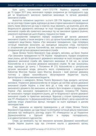 18 Рішення, внесені до ЄДРСР за період з 01.03.2018 по 15.07.2019
Дайджест судової практики ВС у спорах, що виникають на стадії виконання судових рішень
Крім цього, положеннями статті 1212 ГПК України у редакцій, чинній
до 15 грудня 2017 року, визначався порядок оскарження до господарського суду
дій чи бездіяльності виключно приватних виконавців та органів державної
виконавчої служби.
Аналогічні положення закріплені і в статті 339 ГПК України у редакцій, чинній
на час розгляду справи судом, відповідно до яких сторони виконавчого провадження
мають право звернутися до суду із скаргою, якщо вважають, що рішенням, дією або
бездіяльністю державного виконавця чи іншої посадової особи органу державної
виконавчої служби або приватного виконавця під час виконання судового рішення,
ухваленого відповідно до цього Кодексу, порушено їхні права.
З урахуванням наведеного порядку оскарження дій органів державної
виконавчої служби, а також виходячи з того, що органи Казначейства діють в межах
наведеного вище Закону України «Про виконавче провадження», суди попередніх
інстанцій помилково визначили, що юрисдикція вирішення спору, пов'язаного
із оскарженням дій органів Казначейства, має визначатись виходячи з порядку
оскарження дій органів державної виконавчої служби.
Однак Велика Палата Верховного Суду доходить висновку, що Закон України
«Про виконавче провадження» та ГПК України передбачають порядок оскарження
лише рішень, дій або бездіяльності державного виконавця чи іншої посадової особи
державної виконавчої служби або приватного виконавця. В той час, як органи
Казначейства не є органами державної виконавчої служби. Як вже зазначалось
вище, відповідно до пункту 1 Положення № 215, Казначейство є центральним
органом виконавчої влади, діяльність якого спрямовується і координується
Кабінетом Міністрів України через Міністра фінансів і який реалізує державну
політику у сферах казначейського обслуговування бюджетних коштів,
бухгалтерського обліку виконання бюджетів.
Виходячи з наведеного, Велика Палата Верховного Суду доходить наступних
висновків. Управління Держказначейства не входить до системи органів державної
виконавчої служби України, а отже його дії, в тому числі щодо повернення
виконавчого документа без виконання, не можуть бути оскаржені в порядку Закону
України «Про виконавче провадження» та відповідних положень ГПК України,
які визначають порядок оскарження рішень, дій чи бездіяльності органів державної
виконавчої служби та приватних виконавців. Водночас у спірних правовідносинах
між ПП «Ремерцентр» та Держказначейством в Одеській області, орган казначейства
здійснює владні управлінські функції, покладені на нього відповідно із діючим
законодавством.
Отже, зважаючи на характер правовідносин у цій справі, Велика Палата
Верховного Суду вважає, що суди першої та апеляційної інстанцій дійшли помилкових
висновків про необхідність розгляду скарги ПП «Ремерцентр» на дії Управління
Держказначейства в Одеській області в порядку господарського,
а не адміністративного судочинства.
Спори, що виникають під час виконання органами Державної казначейської
служби України рішення суду про стягнення коштів з державного органу,
 