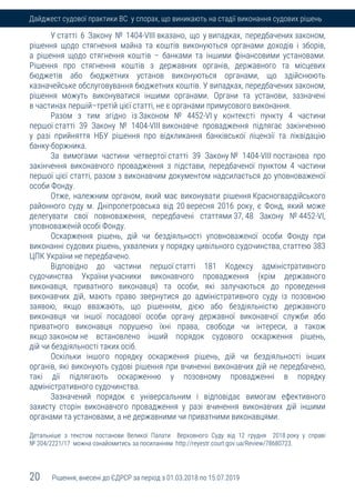 20 Рішення, внесені до ЄДРСР за період з 01.03.2018 по 15.07.2019
Дайджест судової практики ВС у спорах, що виникають на стадії виконання судових рішень
У статті 6 Закону № 1404-VIII вказано, що у випадках, передбачених законом,
рішення щодо стягнення майна та коштів виконуються органами доходів і зборів,
а рішення щодо стягнення коштів – банками та іншими фінансовими установами.
Рішення про стягнення коштів з державних органів, державного та місцевих
бюджетів або бюджетних установ виконуються органами, що здійснюють
казначейське обслуговування бюджетних коштів. У випадках, передбачених законом,
рішення можуть виконуватися іншими органами. Органи та установи, зазначені
в частинах першій–третій цієї статті, не є органами примусового виконання.
Разом з тим згідно із Законом № 4452-VI у контексті пункту 4 частини
першої статті 39 Закону № 1404-VIII виконавче провадження підлягає закінченню
у разі прийняття НБУ рішення про відкликання банківської ліцензії та ліквідацію
банку-боржника.
За вимогами частини четвертої статті 39 Закону № 1404-VIII постанова про
закінчення виконавчого провадження з підстави, передбаченої пунктом 4 частини
першої цієї статті, разом з виконавчим документом надсилається до уповноваженої
особи Фонду.
Отже, належним органом, який має виконувати рішення Красногвардійського
районного суду м. Дніпропетровська від 20 вересня 2016 року, є Фонд, який може
делегувати свої повноваження, передбачені статтями 37, 48 Закону № 4452-VI,
уповноваженій особі Фонду.
Оскарження рішень, дій чи бездіяльності уповноваженої особи Фонду при
виконанні судових рішень, ухвалених у порядку цивільного судочинства, статтею 383
ЦПК України не передбачено.
Відповідно до частини першої статті 181 Кодексу адміністративного
судочинства України учасники виконавчого провадження (крім державного
виконавця, приватного виконавця) та особи, які залучаються до проведення
виконавчих дій, мають право звернутися до адміністративного суду із позовною
заявою, якщо вважають, що рішенням, дією або бездіяльністю державного
виконавця чи іншої посадової особи органу державної виконавчої служби або
приватного виконавця порушено їхні права, свободи чи інтереси, а також
якщо законом не встановлено інший порядок судового оскарження рішень,
дій чи бездіяльності таких осіб.
Оскільки іншого порядку оскарження рішень, дій чи бездіяльності інших
органів, які виконують судові рішення при вчиненні виконавчих дій не передбачено,
такі дії підлягають оскарженню у позовному провадженні в порядку
адміністративного судочинства.
Зазначений порядок є універсальним і відповідає вимогам ефективного
захисту сторін виконавчого провадження у разі вчинення виконавчих дій іншими
органами та установами, а не державними чи приватними виконавцями.
Детальніше з текстом постанови Великої Палати Верховного Суду від 12 грудня 2018 року у справі
№ 204/2221/17 можна ознайомитись за посиланням http://reyestr.court.gov.ua/Review/78680723.
 