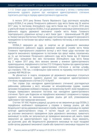 21 Рішення, внесені до ЄДРСР за період з 01.03.2018 по 15.07.2019
Дайджест судової практики ВС у спорах, що виникають на стадії виконання судових рішень
1.1.12. Спори щодо оскарження дій державного виконавця у зв'язку з примусовим
виконанням судового рішення про накладення адміністративного стягнення
підлягають розгляду в порядку адміністративного судочинства
6 лютого 2019 року Велика Палата Верховного Суду розглянула касаційну
скаргу ОСОБА_3 на ухвалу Печерського районного суду міста Києва від 26 жовтня
2017 року та постанову Апеляційного суду міста Києва від 13 лютого 2018 року
у цивільній справі за скаргою ОСОБА_3 на дії державного виконавця Шевченківського
районного відділу державної виконавчої служби міста Києва Головного
територіального управління юстиції у місті Києві (далі – Шевченківський РВ ДВС
м. Києва) Савчука Костянтина Петровича щодо постанови про відкриття виконавчого
провадження та постанови про арешт майна, і прийняла постанову, в якій зазначила
наступне.
ОСОБА_3 звернувся до суду із скаргою на дії державного виконавця
Шевченківського районного відділу державної виконавчої служби міста Києва
Головного територіального управління юстиції у місті Києві щодо постанови про
відкриття виконавчого провадження та постанови про арешт майна, посилаючись
на те, що постановою Печерського районного суду міста Києва від 22 березня
2017 року, залишеною без змін постановою Апеляційного суду міста Києва
від 2 червня 2017 року, його визнано винним у вчиненні адміністративного
правопорушення, передбаченого статтею 212-15 Кодексу України про адміністративні
правопорушення, та накладено адміністративне стягнення у вигляді штрафу,
що становить 1700 грн, з конфіскацією суми внесків на підтримку політичної партії
у розмірі 468 946,50 грн.
Як убачається зі скарги, оскаржувані дії державного виконавця стосуються
примусового виконання судового рішення про накладення адміністративного
стягнення, передбаченого статтею 212-15 КупАП.
Такі справи (про накладення адміністративного стягнення) розглядаються
районними, районними у місті, міськими чи міськрайонними судами, іншими
органами (посадовими особами) в порядку, встановленому КупАП, яким передбачено
порядок примусового виконання постанов про накладення адміністративного
стягнення. Проте цим Кодексом не передбачено можливості оскарження в порядку
судового контролю за виконанням судових рішень дій осіб, уповноважених
здійснювати таке примусове виконання.
Статтею 181 КАС України у редакції, що діяла на час звернення до суду ОСОБА_3,
передбачено особливості провадження у справах з приводу рішень, дій або
бездіяльності органу державної виконавчої служби, приватного виконавця як окремої
категорії адміністративного спору. У частині першій цієї статті зазначено,
що учасники виконавчого провадження (крім державного виконавця, приватного
виконавця) та особи, які залучаються до проведення виконавчих дій, мають право
звернутися до адміністративного суду із позовною заявою, якщо вважають,
що рішенням, дією або бездіяльністю державного виконавця чи іншої посадової
особи органу державної виконавчої служби або приватного виконавця порушено їхні
 