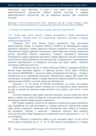 23 Рішення, внесені до ЄДРСР за період з 01.03.2018 по 15.07.2019
Дайджест судової практики ВС у спорах, що виникають на стадії виконання судових рішень
виконавцем своїх обов’язків, то вона в силу вимог статті 181 Кодексу
адміністративного судочинства України підлягає розгляду в порядку
адміністративного судочинства, про що правильно вказали суди попередніх
інстанцій.
Детальніше з текстом постанови Великої Палати Верховного Суду від 12 грудня 2018 року у справі
№ 212/7068/13-ц можна ознайомитися за посиланням http://www.reyestr.court.gov.ua/Review/78680696.
1.2. Справи, які підлягають розгляду в порядку цивільного судочинства
1.2.1. Спори щодо зняття арешту з майна, накладеного в межах виконавчого
провадження, власник якого не є боржником, підлягають розгляду в порядку
цивільного судочинства
13 березня 2019 року Велика Палата Верховного Суду розглянула
адміністративну справу за позовом ОСОБА_3, ОСОБА_4 до Приморського відділу
державної виконавчої служби Одеського міського управління юстиції, начальника
Приморського відділу державної виконавчої служби Одеського міського управління
юстиції Шуляченка Миколи Борисовича, старшого державного виконавця
Приморського відділу державної виконавчої служби Одеського міського управління
юстиції Білого Кирила Юрійовича про визнання дій та бездіяльності протиправними,
визнання протиправною та скасування постанови про арешт майна, прийняла
постанову, в якій зазначила таке.
Позов обґрунтовано тим, що 14 травня 2003 року ОСОБА_7 подарувала ОСОБА_8
вказані вище житловий будинок та земельну ділянку. Після смерті ОСОБА_8,
яка настала ІНФОРМАЦІЯ_1, зазначене майно успадкували його батьки — позивачі.
Незважаючи на це, державний виконавець Приморського відділу ДВС Білий К.Ю.
наклав арешт на вказане майно в порядку виконання судового рішення за борговими
зобов’язаннями ОСОБА_7 як особи, майно якої обтяжується.
Частиною 1 ст. 60 Закону № 606-ХІV встановлено, що особа, яка вважає,
що майно, на яке накладено арешт, належить їй, а не боржникові, може звернутися
до суду з позовом про визнання права власності на це майно і про зняття з нього
арешту.
З аналізу наведених норм права слід дійти висновку, що для спорів про зняття
арешту з майна, яке особа (не боржник у виконавчому провадженні) вважає своїм,
встановлено певний порядок судового вирішення.
ЦПК України у редакції, чинній на час звернення позивачів до адміністративного
суду, передбачав, що суди розглядають у порядку цивільного судочинства справи
щодо захисту порушених, невизнаних або оспорюваних прав, свобод чи інтересів,
що виникають, зокрема, з цивільних і земельних відносин, крім випадків,
коли розгляд таких справ проводиться за правилами іншого судочинства (ч. 1 ст. 15
цього Кодексу).
Спори, пов’язані з належністю майна, на яке накладено арешт, та про зняття
такого арешту відповідно до ст. ст. 15, 16 ЦПК України розглядаються в порядку
 
