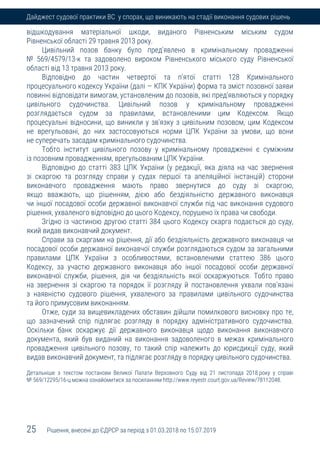 25 Рішення, внесені до ЄДРСР за період з 01.03.2018 по 15.07.2019
Дайджест судової практики ВС у спорах, що виникають на стадії виконання судових рішень
відшкодування матеріальної шкоди, виданого Рівненським міським судом
Рівненської області 29 травня 2013 року.
Цивільний позов банку було пред'явлено в кримінальному провадженні
№ 569/4579/13-к та задоволено вироком Рівненського міського суду Рівненської
області від 13 травня 2013 року.
Відповідно до частин четвертої та п'ятої статті 128 Кримінального
процесуального кодексу України (далі — КПК України) форма та зміст позовної заяви
повинні відповідати вимогам, установленим до позовів, які пред'являються у порядку
цивільного судочинства. Цивільний позов у кримінальному провадженні
розглядається судом за правилами, встановленими цим Кодексом. Якщо
процесуальні відносини, що виникли у зв'язку з цивільним позовом, цим Кодексом
не врегульовані, до них застосовуються норми ЦПК України за умови, що вони
не суперечать засадам кримінального судочинства.
Тобто інститут цивільного позову у кримінальному провадженні є суміжним
із позовним провадженням, врегульованим ЦПК України.
Відповідно до статті 383 ЦПК України (у редакції, яка діяла на час звернення
зі скаргою та розгляду справи у судах першої та апеляційної інстанцій) сторони
виконавчого провадження мають право звернутися до суду зі скаргою,
якщо вважають, що рішенням, дією або бездіяльністю державного виконавця
чи іншої посадової особи державної виконавчої служби під час виконання судового
рішення, ухваленого відповідно до цього Кодексу, порушено їх права чи свободи.
Згідно із частиною другою статті 384 цього Кодексу скарга подається до суду,
який видав виконавчий документ.
Справи за скаргами на рішення, дії або бездіяльність державного виконавця чи
посадової особи державної виконавчої служби розглядаються судом за загальними
правилами ЦПК України з особливостями, встановленими статтею 386 цього
Кодексу, за участю державного виконавця або іншої посадової особи державної
виконавчої служби, рішення, дія чи бездіяльність якої оскаржуються. Тобто право
на звернення зі скаргою та порядок її розгляду й постановлення ухвали пов'язані
з наявністю судового рішення, ухваленого за правилами цивільного судочинства
та його примусовим виконанням.
Отже, суди за вищевикладених обставин дійшли помилкового висновку про те,
що зазначений спір підлягає розгляду в порядку адміністративного судочинства.
Оскільки банк оскаржує дії державного виконавця щодо виконання виконавчого
документа, який був виданий на виконання задоволеного в межах кримінального
провадження цивільного позову, то такий спір належить до юрисдикції суду, який
видав виконавчий документ, та підлягає розгляду в порядку цивільного судочинства.
Детальніше з текстом постанови Великої Палати Верховного Суду від 21 листопада 2018 року у справі
№ 569/12295/16-ц можна ознайомитися за посиланням http://www.reyestr.court.gov.ua/Review/78112048.
 