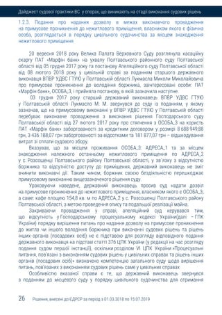 26 Рішення, внесені до ЄДРСР за період з 01.03.2018 по 15.07.2019
Дайджест судової практики ВС у спорах, що виникають на стадії виконання судових рішень
1.2.3. Подання про надання дозволу в межах виконавчого провадження
на примусове проникнення до нежитлового приміщення, власником якого є фізична
особа, розглядається в порядку цивільного судочинства за місцем знаходження
нежитлового приміщення
20 вересня 2018 року Велика Палата Верховного Суду розглянула касаційну
скаргу ПАТ «Марфін банк» на ухвалу Полтавського районного суду Полтавської
області від 05 грудня 2017 року та постанову Апеляційного суду Полтавської області
від 08 лютого 2018 року у цивільній справі за поданням старшого державного
виконавця ВПВР УДВС ГТУЮ у Полтавській області Лукмасла Миколи Миколайовича
про примусове проникнення до володіння боржника, заінтересовані особи: ПАТ
«Марфін банк», ОСОБА_3, і прийняла постанову, в якій зазначила наступне.
03 грудня 2017 року старший державний виконавець ВПВР УДВС ГТУЮ
у Полтавській області Лукмасло М. М. звернувся до суду із поданням, у якому
зазначав, що на примусовому виконанні у ВПВР УДВС ГТУЮ у Полтавській області
перебуває виконавче провадження з виконання рішення Господарського суду
Полтавської області від 27 лютого 2017 року про стягнення з ОСОБА_3 на користь
ПАТ «Марфін банк» заборгованості за кредитним договором у розмірі 8 688 949,88
грн, 3 436 188,07 грн заборгованості за відсотками та 181 877,07 грн – відшкодування
витрат зі сплати судового збору.
Вказував, що за місцем проживання ОСОБА_3: АДРЕСА_1 та за місцем
знаходження належного останньому нежитлового приміщення по АДРЕСА_2
у с. Розсошенці Полтавського району Полтавської області, у зв`язку з відсутністю
боржника та відсутністю доступу до приміщення, державний виконавець не зміг
вчинити виконавчі дії. Таким чином, боржник своєю бездіяльністю перешкоджає
примусовому виконанню вищезазначеного рішення суду.
Ураховуючи наведене, державний виконавець просив суд надати дозвіл
на примусове проникнення до нежитлового приміщення, власником якого є ОСОБА_3,
а саме: кафе площею 154,8 кв. м по АДРЕСА_2 у с. Розсошенці Полтавського району
Полтавської області, з метою проведення опису та подальшої реалізації майна.
Закриваючи провадження у справі, апеляційний суд керувався тим,
що відсутність у Господарському процесуальному кодексі України(далі – ГПК
України) порядку вирішення питань про надання дозволу на примусове проникнення
до житла чи іншого володіння боржника при виконанні судових рішень та рішень
інших органів (посадових осіб) не є підставою для розгляду відповідного подання
державного виконавця на підставі статті 376 ЦПК України (у редакції на час розгляду
подання судом першої інстанції), оскільки розділом VI ЦПК України »Процесуальні
питання, пов'язані з виконанням судових рішень у цивільних справах та рішень інших
органів (посадових осіб)» визначено компетенцію загального суду щодо вирішення
питань, пов'язаних з виконанням судових рішень саме у цивільних справах
Особливістю вказаної справи є те, що державний виконавець звернувся
з поданням до місцевого суду у порядку цивільного судочинства для отримання
 