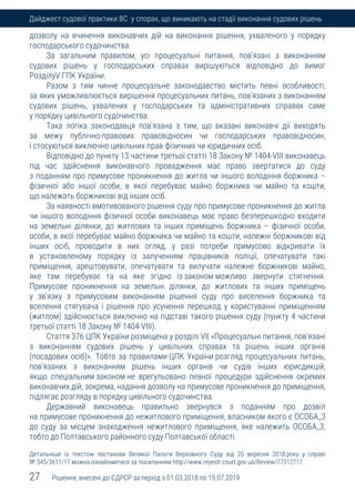 27 Рішення, внесені до ЄДРСР за період з 01.03.2018 по 15.07.2019
Дайджест судової практики ВС у спорах, що виникають на стадії виконання судових рішень
дозволу на вчинення виконавчих дій на виконання рішення, ухваленого у порядку
господарського судочинства.
За загальним правилом, усі процесуальні питання, пов'язані з виконанням
судових рішень у господарських справах вирішуються відповідно до вимог
РозділуV ГПК України.
Разом з тим чинне процесуальне законодавство містить певні особливості,
за яких уможливлюється вирішення процесуальних питань, пов'язаних з виконанням
судових рішень, ухвалених у господарських та адміністративних справах саме
у порядку цивільного судочинства.
Така логіка законодавця пов'язана з тим, що вказані виконавчі дії виходять
за межу публічно-правових правовідносин чи господарських правовідносин,
і стосуються виключно цивільних прав фізичних чи юридичних осіб.
Відповідно до пункту 13 частини третьої статті 18 Закону № 1404-VIII виконавець
під час здійснення виконавчого провадження має право звертатися до суду
з поданням про примусове проникнення до житла чи іншого володіння боржника –
фізичної або іншої особи, в якої перебуває майно боржника чи майно та кошти,
що належать боржникові від інших осіб.
За наявності вмотивованого рішення суду про примусове проникнення до житла
чи іншого володіння фізичної особи виконавець має право безперешкодно входити
на земельні ділянки, до житлових та інших приміщень боржника – фізичної особи,
особи, в якої перебуває майно боржника чи майно та кошти, належні боржникові від
інших осіб, проводити в них огляд, у разі потреби примусово відкривати їх
в установленому порядку із залученням працівників поліції, опечатувати такі
приміщення, арештовувати, опечатувати та вилучати належне боржникові майно,
яке там перебуває та на яке згідно із законом можливо звернути стягнення.
Примусове проникнення на земельні ділянки, до житлових та інших приміщень
у зв'язку з примусовим виконанням рішення суду про виселення боржника та
вселення стягувача і рішення про усунення перешкод у користуванні приміщенням
(житлом) здійснюється виключно на підставі такого рішення суду (пункту 4 частини
третьої статті 18 Закону № 1404-VIII).
Стаття 376 ЦПК України розміщена у розділі VI| «Процесуальні питання, пов'язані
з виконанням судових рішень у цивільних справах та рішень інших органів
(посадових осіб)». Тобто за правилами ЦПК України розгляд процесуальних питань,
пов'язаних з виконанням рішень інших органів чи судів інших юрисдикцій,
якщо спеціальним законом не врегульовано певної процедури здійснення окремих
виконавчих дій, зокрема, надання дозволу на примусове проникнення до приміщення,
підлягає розгляду в порядку цивільного судочинства.
Державний виконавець правильно звернувся з поданням про дозвіл
на примусове проникнення до нежитлового приміщення, власником якого є ОСОБА_3
до суду за місцем знаходження нежитлового приміщення, яке належить ОСОБА_3,
тобто до Полтавського районного суду Полтавської області.
Детальніше із текстом постанови Великої Палати Верховного Суду від 20 вересня 2018 року у справі
№ 545/3611/17 можна ознайомитися за посиланням http://www.reyestr.court.gov.ua/Review/77312717.
 