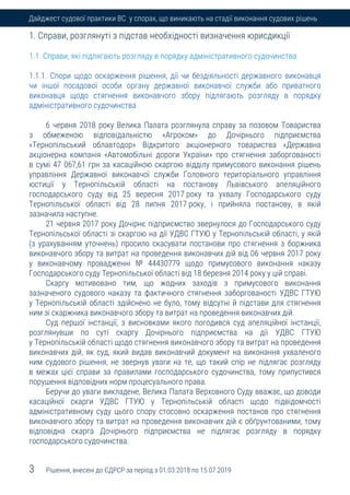 3 Рішення, внесені до ЄДРСР за період з 01.03.2018 по 15.07.2019
Дайджест судової практики ВС у спорах, що виникають на стадії виконання судових рішень
1. Справи, розглянуті з підстав необхідності визначення юрисдикції
1.1. Справи, які підлягають розгляду в порядку адміністративного судочинства
1.1.1. Спори щодо оскарження рішення, дії чи бездіяльності державного виконавця
чи іншої посадової особи органу державної виконавчої служби або приватного
виконавця щодо стягнення виконавчого збору підлягають розгляду в порядку
адміністративного судочинства
6 червня 2018 року Велика Палата розглянула справу за позовом Товариства
з обмеженою відповідальністю «Агроком» до Дочірнього підприємства
«Тернопільський облавтодор» Відкритого акціонерного товариства «Державна
акціонерна компанія «Автомобільні дороги України» про стягнення заборгованості
в сумі 47 067,61 грн за касаційною скаргою відділу примусового виконання рішень
управління Державної виконавчої служби Головного територіального управління
юстиції у Тернопільській області на постанову Львівського апеляційного
господарського суду від 25 вересня 2017 року та ухвалу Господарського суду
Тернопільської області від 28 липня 2017 року, і прийняла постанову, в якій
зазначила наступне.
21 червня 2017 року Дочірнє підприємство звернулося до Господарського суду
Тернопільської області зі скаргою на дії УДВС ГТУЮ у Тернопільській області, у якій
(з урахуванням уточнень) просило скасувати постанови про стягнення з боржника
виконавчого збору та витрат на проведення виконавчих дій від 06 червня 2017 року
у виконавчому провадженні № 44430779 щодо примусового виконання наказу
Господарського суду Тернопільської області від 18 березня 2014 року у цій справі.
Скаргу мотивовано тим, що жодних заходів з примусового виконання
зазначеного судового наказу та фактичного стягнення заборгованості УДВС ГТУЮ
у Тернопільській області здійснено не було, тому відсутні й підстави для стягнення
ним зі скаржника виконавчого збору та витрат на проведення виконавчих дій.
Суд першої інстанції, з висновками якого погодився суд апеляційної інстанції,
розглянувши по суті скаргу Дочірнього підприємства на дії УДВС ГТУЮ
у Тернопільській області щодо стягнення виконавчого збору та витрат на проведення
виконавчих дій, як суд, який видав виконавчий документ на виконання ухваленого
ним судового рішення, не звернув уваги на те, що такий спір не підлягає розгляду
в межах цієї справи за правилами господарського судочинства, тому припустився
порушення відповідних норм процесуального права.
Беручи до уваги викладене, Велика Палата Верховного Суду вважає, що доводи
касаційної скарги УДВС ГТУЮ у Тернопільській області щодо підвідомчості
адміністративному суду цього спору стосовно оскарження постанов про стягнення
виконавчого збору та витрат на проведення виконавчих дій є обґрунтованими, тому
відповідна скарга Дочірнього підприємства не підлягає розгляду в порядку
господарського судочинства.
 