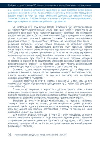 32 Рішення, внесені до ЄДРСР за період з 01.03.2018 по 15.07.2019
Дайджест судової практики ВС у спорах, що виникають на стадії виконання судових рішень
2.2. Скарги на рішення державного виконавця чи іншої посадової особи органу
державної виконавчої служби про накладення на сторону виконавчого провадження
штрафу, подані до суду, що видав виконавчий документ, до набрання чинності
Законом України від 2 червня 2016 року № 1404-VIII «Про виконавче провадження»,
мають розглядатися за правилами цивільного судочинства
28 листопада 2018 року Велика Палата Верховного Суду розглянула справу
за скаргою Корсунь-Шевченківської міської ради (далі також – скаржник) на дії
державного виконавця та на постанову державного виконавця про накладення
штрафу, заінтересовані особи: заступник начальника Відділу примусового виконання
рішень управління державної виконавчої служби Головного територіального
управління юстиції у Черкаській області Фесенко Яна Миколаївна (далі також –
державний виконавець), Ільченко Олексій Васильович, за касаційною скаргою
скаржника на ухвалу Городищенського районного суду Черкаської області
від 21 грудня 2016 року й ухвалу Апеляційного суду Черкаської області від 6 березня
2017 року в частині закриття провадження за скаргою на постанову державного
виконавця про накладення штрафу, і прийняла постанову, в якій зазначила наступне.
Як встановили суди першої й апеляційної інстанцій, скаржник звернувся
зі скаргою на рішення, дії та бездіяльність державного виконавця щодо виконання
виконавчого листа, виданого 18 листопада 2015 року Корсунь-Шевченківським
районним судом Черкаської області у цивільній справі № 699/395/15-ц.
Скаржник просив визнати неправомірними рішення, дії та бездіяльність
державного виконавця, вчинені під час виконання вказаного виконавчого листа,
а також визнати неправомірною та скасувати постанову про накладення
на скаржника штрафу в сумі 680 грн
Скаржник звернувся до суду зі скаргою 7 вересня 2016 року, коли ще був
чинним Закон України «Про виконавче провадження» від 21 квітня 1999 року (далі –
Закон № 606-XIV).
Станом на час звернення зі скаргою до суду діяли приписи, згідно з якими
юрисдикція адміністративних судів не поширювалась на спори про оскарження
постанов державного виконавця щодо накладення штрафу, прийнятих у виконавчих
провадженнях щодо виконання рішень, ухвалених за правилами ЦПК України.
Відповідно до пункту 10 розділу XIII Прикінцевих та перехідних положень
Закону № 1404-VIII скарги на рішення, дії або бездіяльність органів державної
виконавчої служби, подані в установленому законом порядку до набрання 5 жовтня
2016 року чинності цим Законом, розглядаються у строки та порядку, що діяли
до набрання чинності цим Законом.
ЦПК України у редакції, чинній до 15 грудня 2017 року, передбачав, що скарги
сторони виконавчого провадження щодо виконання судових рішень, ухвалених
за правилами цивільного судочинства, підлягають розгляду судом, який розглянув
відповідну справу у першій інстанції, тобто тим судом, що видав виконавчий документ
(частина друга статті 384).
 