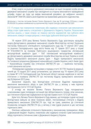 33 Рішення, внесені до ЄДРСР за період з 01.03.2018 по 15.07.2019
Дайджест судової практики ВС у спорах, що виникають на стадії виконання судових рішень
Отже, скарги на рішення державного виконавця чи іншої посадової особи органу
державної виконавчої служби про накладення на сторону виконавчого провадження
штрафу, подані до суду, що видав виконавчий документ, до набрання чинності
Законом № 1404-VIII, мають розглядатися за правилами цивільного судочинства.
Детальніше з текстом постанови Великої Палати Верховного Суду від 28 листопада 2018 року у справі
№ 699/650/16-ц можна ознайомитися за посиланням http://reyestr.court.gov.ua/Review/78215381.
2.3. У спорах про повернення помилково або надмірно сплачених сум виконавчого
збору спірні суми мають стягуватися з Державного бюджету України. Резолютивні
частини рішень у таких спорах не повинні містити відомостей про суб'єкта його
виконання, номери та види рахунків, з яких буде здійснено безспірне списання
19 червня 2018 року Велика Палата Верховного Суду розглянула касаційну
скаргу Департаменту державної виконавчої служби Міністерства юстиції Українина
постанову Київського апеляційного господарського суду від 17 серпня 2017 року
та рішення Господарського суду міста Києва від 17 травня 2017 року у справі
№ 910/23967/16 за позовом Публічного акціонерного товариства «Алчевський
металургійний комбінат» (далі – ПАТ «Алчевський металургійний комбінат»)
до Департаменту державної виконавчої служби Міністерства юстиції України в особі
Відділу примусового виконання рішень (далі – Відділ примусового виконання)
та Головного управління Державної казначейської служби України у місті Києві (далі
– Казначейська служба) про стягнення 2467967,79 грн. , і прийняла постанову,
в якій зазначила наступне.
Попередніми судовими інстанціями в порядку статті 35 ГПК України (в редакції,
чинній до 15 грудня 2017 року) установлено, що ухвалою від 19 червня 2012 року
в справі № 1/19 Господарський суд Луганської області визнав недійсною в частині
стягнення з позивача 2467967,79 грн постанову Відділу примусового виконання
від 26 березня 2012 року.
Зазначене свідчить про безпідставне стягнення Відділом примусового
виконання виконавчого збору в сумі 2467967,79 грн, у зв'язку з чим підлягає
застосуванню стаття 1212 ЦК України.
З огляду на вказане Велика Палата Верховного Суду погоджується
з висновками судів попередніх інстанцій про обґрунтованість позову, втім зазначає,
що стягнення спірної має відбуватися на підставі норми статті 1212 ЦК України.
Крім того, Велика Палата Верховного Суду вважає, що попередні судові інстанції
безпідставно вийшли за межі позовних вимог, постановивши стягнути з Відділу
примусового виконання 22467967,79 грн, тоді як сума, заявлена до стягнення
позивачем, складала 2467967,79 грн, у зв'язку з чим судові рішення в цих частинах
підлягають зміні.
Оскільки набувачем сплаченого боржником у виконавчому провадженні збору
є Державний бюджет України, помилково або надмірно сплачені суми виконавчого
збору підлягають стягненню саме з Державного бюджету України.
 