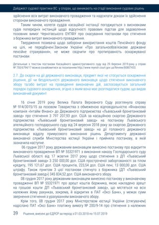 39 Рішення, внесені до ЄДРСР за період з 01.03.2018 по 15.07.2019
Дайджест судової практики ВС у спорах, що виникають на стадії виконання судових рішень
здійснення всіх витрат виконавчого провадження та надсилати докази їх здійснення
сторонам виконавчого провадження.
Таким чином, колегія суддів касаційної інстанції погоджується з висновками
судів попередніх інстанцій щодо відсутності правових підстав для задоволення
позовних вимог Чернігівського ОУПФУ про скасування постанови про стягнення
з боржника витрат виконавчого провадження.
Твердження позивача щодо заборони використання коштів Пенсійного фонду
на цілі, не передбачені Законом України «Про загальнообов'язкове державне
пенсійне страхування», не може свідчити про протиправність оскаржуваної
постанови.
Детальніше з текстом постанови Касаційного адміністративного суду від 29 березня 2019 року у справі
№ 750/6794/17 можна ознайомитися за посиланням http://www.reyestr.court.gov.ua/Review/80807433.
2.7. До скарги на дії державного виконавця, предмет якої не стосується оскарження
рішення, дії чи бездіяльності державного виконавця щодо стягнення виконавчого
збору та/або витрат на проведення виконавчих дій, застосовується загальний
порядок судового оскарження, згідно з яким вона має розглядатися судом, що видав
виконавчий документ
16 січня 2019 року Велика Палата Верховного Суду розглянула справу
№ 914/3015/15 за позовом Товариства з обмеженою відповідальністю «Фінансова
компанія «Інтайм Фінанс» до Державного підприємства «Львівський бронетанковий
завод» про стягнення 3 797 207,93 дол. США за касаційною скаргою Державного
підприємства «Львівський бронетанковий завод» на постанову Львівського
апеляційного господарського суду від 24 вересня 2018 року за скаргою Державного
підприємства «Львівський бронетанковий завод» на дії головного державного
виконавця відділу примусового виконання рішень Департаменту державної
виконавчої служби Міністерства юстиції України і прийняла постанову, в якій
зазначила наступне.
06 грудня 2017 року державним виконавцем винесено постанову про відкриття
виконавчого провадження ВП № 55321971 з виконання наказу Господарського суду
Львівської області від 17 жовтня 2017 року щодо стягнення з ДП «Львівський
бронетанковий завод» 3 250 000,00 дол. США простроченої заборгованості за тілом
кредиту, 195 121,67 дол. США процентів, 223,54 дол. США пені, 13 000,00 дол. США
штрафу. Також пунктом 3 цієї постанови стягнуто з боржника (ДП «Львівський
бронетанковий завод») 345 834,52 дол. США виконавчого збору.
08 грудня 2017 року державним виконавцем винесено постанову у виконавчому
провадженні ВП № 55321971 про арешт коштів боржника, якою накладено арешт
на грошові кошти ДП «Львівський бронетанковий завод», що містяться на всіх
належних йому рахунках, зокрема, й відкритих в ПАТ «Оксі Банк», у межах суми
звернення стягнення з урахуванням виконавчого збору.
Крім того, 08 грудня 2017 року Міністерством юстиції України (стягувачем)
надіслано ПАТ «Оксі Банк» платіжну вимогу № 200/9-14 про стягнення з належних
 