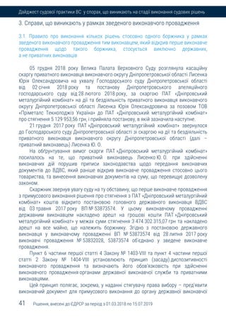 41 Рішення, внесені до ЄДРСР за період з 01.03.2018 по 15.07.2019
Дайджест судової практики ВС у спорах, що виникають на стадії виконання судових рішень
3. Справи, що виникають у рамках зведеного виконавчого провадження
3.1. Правило про виконання кількох рішень стосовно одного боржника у рамках
зведеного виконавчого провадження тим виконавцем, який відкрив перше виконавче
провадження щодо такого боржника, стосується виключно державних,
а не приватних виконавців
05 грудня 2018 року Велика Палата Верховного Суду розглянула касаційну
скаргу приватного виконавця виконавчого округу Дніпропетровської області Лисенка
Юрія Олександровича на ухвалу Господарського суду Дніпропетровської області
від 02 січня 2018 року та постанову Дніпропетровського апеляційного
господарського суду від 28 лютого 2018 року, за скаргою ПАТ «Дніпровський
металургійний комбінат» на дії та бездіяльність приватного виконавця виконавчого
округу Дніпропетровської області Лисенка Юрія Олександровича за позовом ТОВ
«Пріметалс Текнолоджіз Україна» до ПАТ «Дніпровський металургійний комбінат»
про стягнення 5 129 953,56 грн, і прийняла постанову, в якій зазначила наступне.
21 грудня 2017 року ПАТ »Дніпровський металургійний комбінат» звернулося
до Господарського суду Дніпропетровської області зі скаргою на дії та бездіяльність
приватного виконавця виконавчого округу Дніпропетровської області (далі –
приватний виконавець) Лисенка Ю. О.
На обґрунтування вимог скарги ПАТ »Дніпровський металургійний комбінат»
посилалось на те, що приватний виконавець Лисенко Ю. О. при здійсненні
виконавчих дій порушив приписи законодавства щодо передання виконавчих
документів до ВДВС, який раніше відкрив виконавче провадження стосовно цього
товариства, та винесення виконавчих документів на суму, що перевищує дозволену
законом.
Скаржник звернув увагу суду на ту обставину, що перше виконавче провадження
з примусового виконання рішення про стягнення з ПАТ »Дніпровський металургійний
комбінат» коштів відкрито постановою головного державного виконавця ВДВС
від 03 травня 2017 року ВП № 53873574. У цьому виконавчому провадженні
державним виконавцем накладено арешт на грошові кошти ПАТ »Дніпровський
металургійний комбінат» у межах суми стягнення 3 474 302 315,07 грн та накладено
арешт на все майно, що належить боржнику. Згідно з постановою державного
виконавця у виконавчому провадженні ВП № 53873574 від 28 липня 2017 року
виконавчі провадження № 53832028, 53873574 об'єднано у зведене виконавче
провадження.
Пункт 6 частини першої статті 4 Закону № 1403-VIII та пункт 4 частини першої
статті 2 Закону № 1404-VIII установлюють принцип (засаду) диспозитивності
виконавчого провадження та визначають його обов'язковість при здійсненні
виконавчого провадження органами державної виконавчої служби та приватними
виконавцями.
Цей принцип полягає, зокрема, у наданні стягувачу права вибору – пред'явити
виконавчий документ для примусового виконання до органу державної виконавчої
 