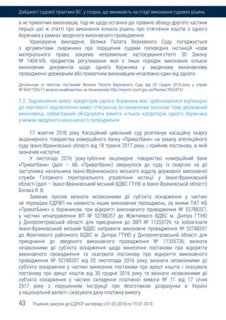 43 Рішення, внесені до ЄДРСР за період з 01.03.2018 по 15.07.2019
Дайджест судової практики ВС у спорах, що виникають на стадії виконання судових рішень
а не приватних виконавців, тоді як щодо останніх діє правило абзацу другого частини
першої цієї ж статті про виконання кількох рішень про стягнення коштів з одного
боржника у рамках зведеного виконавчого провадження.
Ураховуючи викладене, Велика Палата Верховного Суду погоджується
з аргументами скаржника про порушення судами попередніх інстанцій норм
матеріального права, зокрема неправильне застосування статті 30 Закону
№ 1404-VIII, предметом регулювання якої є лише порядок виконання кількох
виконавчих документів щодо одного боржника у зведеному виконавчому
провадженні державним або приватним виконавцем незалежно один від одного.
Детальніше із текстом постанови Великої Палати Верховного Суду від 05 грудня 2018 року у справі
№ 904/7326/17 можна ознайомитись за посиланням http://reyestr.court.gov.ua/Review/78534731.
3.2. Задоволення вимог кредиторів одного боржника має здійснюватися відповідно
до черговості задоволення вимог стягувачів, встановлених законом, тому державний
виконавець зобов’язаний об’єднувати вимоги кількох кредиторів одного боржника
у межах зведеного виконавчого провадження
17 жовтня 2018 року Касаційний цивільний суд розглянув касаційну скаргу
акціонерного товариства комерційного банку «Приватбанк» на ухвалу апеляційного
суду Івано-Франківської області від 18 травня 2017 року, і прийняв постанову, в якій
зазначив наступне.
У листопаді 2016 року публічне акціонерне товариство комерційний банк
«Приватбанк» (далі – АБ «Приватбанк») звернулося до суду із скаргою на дії
заступника начальника Івано-Франківського міського відділу державної виконавчої
служби Головного територіального управління юстиції у Івано-Франківській
області (далі – Івано-Франківський міський ВДВС ГТУЮ в Івано-Франківській області)
Богака Я. В.
Заявник просив визнати незаконними дії суб'єкта оскарження у частині
не перевірки ЄДРВП на наявність інших виконавчих проваджень, за якими ПАТ КБ
«ПриватБанк» є боржником, при відкритті виконавчого провадження № 52788357,
у частині ненаправлення ВП № 52788357 до Жовтневого ВДВС м. Дніпра ГТУЮ
у Дніпропетровській області для приєднання до ЗВП № 11355726 та зобов'язати
Івано-Франківський міський ВДВС направити виконавче провадження № 52788357
до Жовтневого районного ВДВС м. Дніпра ГТУЮ у Дніпропетровській області для
приєднання до зведеного виконавчого провадження № 11355726; визнати
незаконними дії суб'єкта оскарження щодо винесення постанови про відкриття
виконавчого провадження та скасувати постанову про відкриття виконавчого
провадження № 52788357 від 02 листопада 2016 року; визнати незаконними дії
суб'єкта оскарження у частині винесення постанови про арешт коштів і скасувати
постанову про арешт коштів від 30 грудня 2016 року та визнати незаконними дії
суб'єкта оскарження у частині складення платіжної вимоги № 11 від 17 січня
2017 року з порушенням Інструкції про безготівкові розрахунки в Україні
у національній валюті і скасувати дану платіжну вимогу.
 