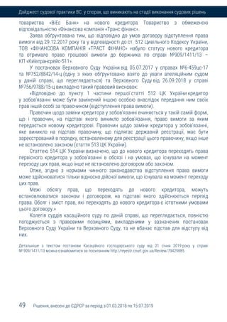 49 Рішення, внесені до ЄДРСР за період з 01.03.2018 по 15.07.2019
Дайджест судової практики ВС у спорах, що виникають на стадії виконання судових рішень
товариства «ВіЕс Банк» на нового кредитора Товариство з обмеженою
відповідальністю «Фінансова компанія «Транс фінанс».
Заява обґрунтована тим, що відповідно до умов договору відступлення права
вимоги від 29.12.2017 року та у відповідності до ст. 512 Цивільного Кодексу України,
ТОВ «ФІНАНСОВА КОМПАНІЯ «ТРАСТ ФІНАНС» набуло статусу нового кредитора
та отримало право грошової вимоги до боржника по справі №909/1411/13 –
КП «Київтрансрейс-511».
У постановах Верховного Суду України від 05.07.2017 у справах №6-459цс-17
та №752/8842/14-ц (одну з яких обґрунтовано взято до уваги апеляційним судом
у даній справі, що переглядається) та Верховного Суду від 26.09.2018 у справі
№756/9788/15-ц викладено такий правовий висновок:
«Відповідно до пункту 1 частини першої статті 512 ЦК України кредитор
у зобов'язанні може бути замінений іншою особою внаслідок передання ним своїх
прав іншій особі за правочином (відступлення права вимоги).
Правочин щодо заміни кредитора у зобов'язанні вчиняється у такій самій формі,
що і правочин, на підставі якого виникло зобов'язання, право вимоги за яким
передається новому кредиторові. Правочин щодо заміни кредитора у зобов'язанні,
яке виникло на підставі правочину, що підлягає державній реєстрації, має бути
зареєстрований в порядку, встановленому для реєстрації цього правочину, якщо інше
не встановлено законом (стаття 513 ЦК України).
Статтею 514 ЦК України визначено, що до нового кредитора переходять права
первісного кредитора у зобов'язанні в обсязі і на умовах, що існували на момент
переходу цих прав, якщо інше не встановлено договором або законом.
Отже, згідно з нормами чинного законодавства відступлення права вимоги
може здійснюватися тільки відносно дійсної вимоги, що існувала на момент переходу
цих прав.
Межі обсягу прав, що переходять до нового кредитора, можуть
встановлюватися законом і договором, на підставі якого здійснюється перехід
права. Обсяг і зміст прав, які переходять до нового кредитора є істотними умовами
цього договору.»
Колегія суддів касаційного суду по даній справі, що переглядається, повністю
погоджується з правовими позиціями, викладеними у зазначених постановах
Верховного Суду України та Верховного Суду, та не вбачає підстав для відступу від
них.
Детальніше з текстом постанови Касаційного господарського суду від 21 січня 2019 року у справі
№ 909/1411/13 можна ознайомитися за посиланням http://reyestr.court.gov.ua/Review/79429885.
 