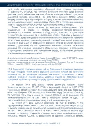 5 Рішення, внесені до ЄДРСР за період з 01.03.2018 по 15.07.2019
Дайджест судової практики ВС у спорах, що виникають на стадії виконання судових рішень
треті особи: комунальна організація «Обласний фонд сприяння інвестиціям
та будівництву», ОСОБА_5, про визнання виконаним обов'язку щодо внесення
грошових коштів, зобов'язання виконати обов'язки з передачі майнових прав, позов
задоволено частково. Зобов'язано ТОВ «БМУ-2-ЛТД» виконати договір купівлі-
продажу майнових прав від 03 червня 2014 року в частині здійснення перерахунку
вартості об'єкта нерухомості за результатами обмірів БТІ та передачі майнових прав
на об'єкт нерухомості ОСОБА_4 шляхом підписання акта прийому-передачі.
Велика Палата дійшла висновку, що юрисдикція адміністративних судів
поширюється на справи з приводу оскарження постанов державного
виконавця про стягнення виконавчого збору, витрат, пов'язаних з організацією
та проведенням виконавчих дій і накладенням штрафу, прийнятих у виконавчих
провадженнях щодо примусового виконання усіх виконавчих документів, незалежно
від того, яким органом, утому числі судом якої юрисдикції, вони видані, а також про
оскарження рішень, дій чи бездіяльності державної виконавчої служби, прийнятих
(вчинених, допущених) під час примусового виконання постанов державного
виконавця про стягнення виконавчого збору, витрат, пов'язаних з організацією
та проведенням виконавчих дій і накладенням штрафу, як виконавчих документів
в окремому виконавчому провадженні.
Детальніше з текстом постанови Верховного Суду від 06 червня 2018 року у справі № 127/9870/16-ц можна
ознайомитись за посиланням http://reyestr.court.gov.ua/Review/74777526.
Аналогічна правова позиція міститься у постанові Великої Палати Верховного Суду від 28 листопада
2018 року у справі № 2-01575/11 – http://reyestr.court.gov.ua/Review/78376897.
1.1.3. Спори щодо оскарження рішень, дій чи бездіяльності державного виконавця
чи іншої посадової особи органу державної виконавчої служби або приватного
виконавця під час виконання зведеного виконавчого провадження, у якому
об'єднано виконання судових рішень, ухвалених судами за правилами різних
юрисдикцій, підлягають розгляду в порядку адміністративного судочинства
14 березня 2018 року Велика Палата розглянула касаційні скарги
Великоолександрівського РВ ДВС ГТУЮ у Херсонській області та УДВС ГТУЮ
у Херсонській області на ухвалу Нововоронцовського районного суду Херсонської
області від 02 вересня 2016 року та ухвалу Апеляційного суду Херсонської області від
28 листопада 2016 року у справі за скаргою ОСОБА_3 на дії посадових осіб
Великоолександрівського РВ ДВС ГТУЮ у Херсонській області та УДВС ГТЮ
у Херсонській області, і прийняла постанову, в якій зазначила наступне.
29 червня 2016 року ОСОБА_3 звернулась до суду зі скаргою, у якій
з урахуванням уточнених вимог просила поновити строк на подання скарги до суду
та визнати незаконними дії (бездіяльність) посадових осіб Великоолександрівського
РВ ДВС ГТУЮ у Херсонській області та УДВС ГТУЮ у Херсонській області щодо
надання та передачу документів стосовно нежитлових виробничо-складських
приміщень, площею 422,9 кв. м, розашованих за адресою: Херсонська область,
 