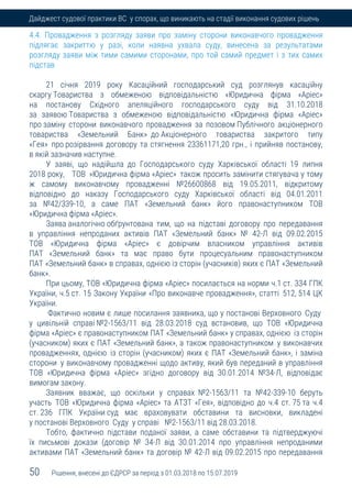 50 Рішення, внесені до ЄДРСР за період з 01.03.2018 по 15.07.2019
Дайджест судової практики ВС у спорах, що виникають на стадії виконання судових рішень
4.4. Провадження з розгляду заяви про заміну сторони виконавчого провадження
підлягає закриттю у разі, коли наявна ухвала суду, винесена за результатами
розгляду заяви між тими самими сторонами, про той самий предмет і з тих самих
підстав
21 січня 2019 року Касаційний господарський суд розглянув касаційну
скаргу Товариства з обмеженою відповідальністю «Юридична фірма «Аріес»
на постанову Східного апеляційного господарського суду від 31.10.2018
за заявою Товариства з обмеженою відповідальністю «Юридична фірма «Аріес»
про заміну сторони виконавчого провадження за позовом Публічного акціонерного
товариства «Земельний Банк» до Акціонерного товариства закритого типу
«Гея» про розірвання договору та стягнення 23361171,20 грн., і прийняв постанову,
в якій зазначив наступне.
У заяві, що надійшла до Господарського суду Харківської області 19 липня
2018 року, ТОВ »Юридична фірма «Аріес» також просить замінити стягувача у тому
ж самому виконавчому провадженні №26600868 від 19.05.2011, відкритому
відповідно до наказу Господарського суду Харківської області від 04.01.2011
за №42/339-10, а саме ПАТ «Земельний банк» його правонаступником ТОВ
«Юридична фірма «Аріес».
Заява аналогічно обґрунтована тим, що на підставі договору про передавання
в управління непроданих активів ПАТ «Земельний банк» № 42-Л від 09.02.2015
ТОВ «Юридична фірма «Аріес» є довірчим власником управління активів
ПАТ «Земельний банк» та має право бути процесуальним правонаступником
ПАТ «Земельний банк» в справах, однією із сторін (учасників) яких є ПАТ «Земельний
банк».
При цьому, ТОВ «Юридична фірма «Аріес» посилається на норми ч.1 ст. 334 ГПК
України, ч.5 ст. 15 Закону України «Про виконавче провадження», статті 512, 514 ЦК
України.
Фактично новим є лише посилання заявника, що у постанові Верховного Суду
у цивільній справі №2-1563/11 від 28.03.2018 суд встановив, що ТОВ «Юридична
фірма «Аріес» є правонаступником ПАТ «Земельний банк» у справах, однією із сторін
(учасником) яких є ПАТ «Земельний банк», а також правонаступником у виконавчих
провадженнях, однією із сторін (учасником) яких є ПАТ «Земельний банк», і заміна
сторони у виконавчому провадженні щодо активу, який був переданий в управління
ТОВ «Юридична фірма «Аріес» згідно договору від 30.01.2014 №34-Л, відповідає
вимогам закону.
Заявник вважає, що оскільки у справах №2-1563/11 та №42-339-10 беруть
участь ТОВ «Юридична фірма «Аріес» та АТЗТ «Гея», відповідно до ч.4 ст. 75 та ч.4
ст. 236 ГПК України суд має враховувати обставини та висновки, викладені
у постанові Верховного Суду у справі №2-1563/11 від 28.03.2018.
Тобто, фактично підстави поданої заяви, а саме обставини та підтверджуючі
їх письмові докази (договір № 34-Л від 30.01.2014 про управління непроданими
активами ПАТ «Земельний банк» та договір № 42-Л від 09.02.2015 про передавання
 