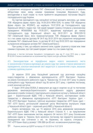 51 Рішення, внесені до ЄДРСР за період з 01.03.2018 по 15.07.2019
Дайджест судової практики ВС у спорах, що виникають на стадії виконання судових рішень
в управління непроданих активів ПАТ «Земельний банк») не змінилися, а заявник
обґрунтовує свою заяву новими правовими позиціями Верховного Суду,
викладеними в іншій справі та після прийняття вищевказаної постанови Вищого
господарського суду України.
На підставі викладеного суд, касаційної інстанції доходить висновку, що заява
ТОВ »Юридична фірма «Аріес» (від 14.04.2016 №04-10/К) та заява ТОВ »Юридична
фірма «Аріес» (вх. №20947), що надійшла 19.07.2018 до Господарського суду
Харківської області, подані про той самий предмет (заміну стягувача у виконавчому
провадженні №26600868 від 19.05.2011, відкритому відповідно до наказу
Господарського суду Харківської області від 04.01.2011 за №42/339-10
ПАТ »Земельний банк» його правонаступником ТОВ «Юридична фірма «Аріес»)
та з тих самих підстав (договір № 34-Л від 30.01.2014 про управління непроданими
активами ПАТ «Земельний банк» та договір № 42-Л від 09.02.2015 про передавання
в управління непроданих активів ПАТ «Земельний банк»).
При цьому, є таке, що набрало законної сили, судове рішення у справі між тими
самими сторонами, про той самий предмет заяви та з тих самих підстав.
Детальніше з текстом постанови Касаційного господарського суду від 21 січня 2019 року у справі
№ 42/339-10 можна ознайомитися за посиланням http://reyestr.court.gov.ua/Review/79429963.
4.5. Законодавством не передбачено видачі нового виконавчого листа
із зазначенням стягувача відповідно до ухвали суду про заміну сторони виконавчого
провадження, оскільки виконавчий лист видається із зазначенням сторін, вказаних
у самому судовому рішенні
26 вересня 2018 року Касаційний цивільний суд розглянув касаційну
скаргу товариства з обмеженою відповідальністю «ОТП Факторинг Україна»
на ухвалу Соснівського районного суду м. Черкаси від 13 січня 2017 року та ухвалу
апеляційного суду Черкаської області від 06 квітня 2017 року, і прийняв постанову,
в якій зазначив наступне.
У грудні 2016 року ОСОБА_3 звернулася до суду зі скаргою на дії та постанови
державних виконавців Бориспільського міськрайонного відділу державної
виконавчої служби головного територіального управління юстиції у Київській області
(далі – Бориспільський ВДВС ГУЮ у Київській області), заінтересовані особи:
товариство з обмеженою відповідальністю «ОТП Факторинг Україна» (далі –
ТОВ «ОТП Факторинг Україна»), публічне акціонерне товариство «ОТП Банк» (далі –
ПАТ «ОТП Банк»), регіональний сервісний центр Міністерства внутрішніх справ
у Черкаській області (далі – сервісний центр МВС у Черкаській області).
Скарга мотивована тим, що 15 вересня 2016 року державним виконавцем
Бориспільського ВДВС ГУЮ у Київській області Стріхою А. І. за пред'явленим
ПАТ «ОТП Банк» виконавчим листом, виданого 04 лютого 2011 року Соснівським
районним судом м. Черкаси, було винесено постанову про відкриття виконавчого
провадження про стягнення з неї, як боржника, на користь стягувача –
ПАТ «ОТП Банк» боргу у розмірі 1 096 088 грн 82 коп. на виконання рішення суду.
 