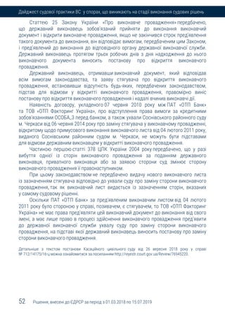52 Рішення, внесені до ЄДРСР за період з 01.03.2018 по 15.07.2019
Дайджест судової практики ВС у спорах, що виникають на стадії виконання судових рішень
Статтею 25 Закону України «Про виконавче провадження» передбачено,
що державний виконавець зобов'язаний прийняти до виконання виконавчий
документ і відкрити виконавче провадження, якщо не закінчився строк пред'явлення
такого документа до виконання, він відповідає вимогам, передбаченим цим Законом,
і пред'явлений до виконання до відповідного органу державної виконавчої служби.
Державний виконавець протягом трьох робочих днів з дня надходження до нього
виконавчого документа виносить постанову про відкриття виконавчого
провадження.
Державний виконавець, отримавши виконавчий документ, який відповідав
всім вимогам законодавства, та заяву стягувача про відкриття виконавчого
провадження, встановивши відсутність будь-яких, передбачених законодавством,
підстав для відмови у відкритті виконавчого провадження, правомірно виніс
постанову про відкриття виконавчого провадження і надалі вчинив виконавчі дії.
Наявність договору, укладеного 07 червня 2010 року між ПАТ «ОТП Банк»
та ТОВ «ОТП Факторинг Україна», про відступлення права вимоги за кредитними
зобов'язаннями ОСОБА_3 перед банком, а також ухвали Соснівського районного суду
м. Черкаси від 06 червня 2014 року про заміну стягувача у виконавчому провадженні,
відкритому щодо примусового виконання виконавчого листа від 04 лютого 2011 року,
виданого Соснівським районним судом м. Черкаси, не можуть бути підставами
для відмови державним виконавцем у відкритті виконавчого провадження.
Частиною першою статті 378 ЦПК України 2004 року передбачено, що у разі
вибуття однієї із сторін виконавчого провадження за поданням державного
виконавця, приватного виконавця або за заявою сторони суд змінює сторону
виконавчого провадження її правонаступником.
При цьому законодавством не передбачено видачу нового виконавчого листа
із зазначенням стягувача відповідно до ухвали суду про заміну сторони виконавчого
провадження, так як виконавчий лист видається із зазначенням сторін, вказаних
у самому судовому рішенні.
Оскільки ПАТ «ОТП Банк» за пред'явленим виконавчим листом від 04 лютого
2011 року було стороною у справі, позивачем, є стягувачем, то ТОВ «ОТП Факторинг
Україна» не має права пред'являти цей виконавчий документ до виконання від свого
імені, а має лише право в процесі здійснення виконавчого провадження пред'явити
до державної виконавчої служби ухвалу суду про заміну сторони виконавчого
провадження, на підставі якої державний виконавець виносить постанову про заміну
сторони виконавчого провадження.
Детальніше з текстом постанови Касаційного цивільного суду від 26 вересня 2018 року у справі
№ 712/14175/16-ц можна ознайомитися за посиланням http://reyestr.court.gov.ua/Review/76945220.
 
