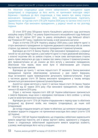 53 Рішення, внесені до ЄДРСР за період з 01.03.2018 по 15.07.2019
Дайджест судової практики ВС у спорах, що виникають на стадії виконання судових рішень
4.6. Обов'язок спадкодавця щодо сплати заборгованості, присудженої судом
(кредиторові) із спадкодавця за його життя, не припинився внаслідок смерті
боржника і перейшов до його спадкоємців, а тому вимоги про заміну сторони
виконавчого провадження – боржника його правонаступником підлягають
задоволенню на підставі статті 378 ЦПК України 2004 року та частини п'ятої статті 8
Закону України «Про виконавче провадження», у редакції чинній на час розгляду
подання
23 січня 2019 року Об’єднана палата Касаційного цивільного суду розглянула
касаційну скаргу ОСОБА_7 на ухвалу Бориспільського міськрайонного суду Київської
області від 01 серпня 2017 року та ухвалу апеляційного суду Київської області
від 19 вересня 2017 року, і прийняла постанову, в якій зазначила наступне.
Згідно зі статтею 378 ЦПК України у редакції 2004 року у разі вибуття однієї із
сторін виконавчого провадження за поданням державного виконавця або за заявою
сторони, суд замінює сторону виконавчого провадження її правонаступником.
Відповідно до статті 8 Закону України «Про виконавче провадження», у редакції
чинній на час розгляду подання, у разі вибуття однієї із сторін державний виконавець
з власної ініціативи або за заявою сторони, а також сама заінтересована сторона
мають право звернутися до суду із заявою про заміну сторони її правонаступником.
Для правонаступника усі дії, вчинені до його вступу у виконавче провадження,
обов'язкові тією мірою, якою вони були б обов'язковими для сторони,
яку правонаступник замінив.
Відповідно до пункту 1 частини першої статті 37 вказаного Закону виконавче
провадження підлягає обов'язковому зупиненню у разі смерті боржника,
якщо встановлені судом правовідносини допускають правонаступництво. Згідно
з частиною другою статті 39 Закону виконавче провадження у такому випадку
зупиняється для визначення правонаступників боржника.
Аналогічні норми містяться у пункті 5 частини першої статті 34 Закону України
№ 1404-VII від 02 червня 2016 року «Про виконавче провадження», який набув
чинності 05 жовтня 2016 року.
Згідно з частиною першою статті 608 ЦК України зобов'язання припиняється
з смертю боржника, якщо воно є нерозривно пов'язаним з його особою і у зв'язку
з цим не може бути виконано іншою особою.
Відповідно до статті 1216 ЦК України спадкуванням є перехід прав та обов'язків
(спадщини) від фізичної особи, яка померла (спадкодавця), до інших осіб
(спадкоємців).
До складу спадщини входять усі права та обов'язки, що належали спадкодавцеві
на момент відкриття спадщини і не припинилися внаслідок його смерті (стаття 1218
ЦК України).
Статтею 1282 ЦК України передбачено, що спадкоємці зобов'язані задовольнити
вимоги кредитора повністю, але в межах вартості майна, одержаного у спадщину.
Кожен із спадкоємців зобов'язаний задовольнити вимоги кредитора особисто,
у розмірі, який відповідає його частці у спадщині.
 