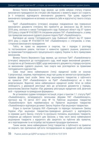56 Рішення, внесені до ЄДРСР за період з 01.03.2018 по 15.07.2019
Дайджест судової практики ВС у спорах, що виникають на стадії виконання судових рішень
Велика Палата Верховного Суду вважає, що особа набуває статусу сторони
виконавчого провадження (як стягувач або боржник) з моменту видачі на її користь
(в її інтересах) відповідного виконавчого документа. При цьому відкриття
виконавчого провадження не впливає на наявність (або ж відсутність) такого статусу
особи.
ПрАТ «Львівобленерго» (стягувач) оскаржує повідомлення про повернення
виконавчого документа стягувачу без прийняття до виконання від 08 лютого
2018 року, оскільки в наказі Господарського суду Львівської області від 07 травня
2015 року у справі № 914/3587/14 стягувачем указано ПАТ «Львівобленерго», а заяву
про примусове виконання судового рішення подало ПрАТ «Львівобленерго».
Відповідно до наказу Господарського суду Львівської області від 07 травня
2015 року у справі № 914/3587/14 ПАТ «Львівобленерго» є стягувачем, а отже,
і стороною виконавчого провадження.
Тобто, як право на звернення зі скаргою, так і порядок її розгляду
та постановлення ухвали, пов`язані з наявністю судового рішення, ухваленого
за правилами Господарського процесуального кодексу України та його примусовим
виконанням.
Велика Палата Верховного Суду вважає, що оскільки ПрАТ «Львівобленерго»
(стягувач) звернулося до господарського суду, який видав виконавчий документ,
зі скаргою на дії Сихівського ВДВС щодо виконавчого документа у порядку контролю
за виконанням судового рішення, така скарга має розглядатися за правилами
господарського судочинства.
Сама лише зміна найменування (типу) юридичної особи не означає
її реорганізації, зокрема, перетворення, якщо при цьому не змінюється організаційно-
правова форма такої особи. Зміна типу акціонерного товариства з публічного
на приватне (ПАТ «Львівобленерго» на ПрАТ «Львівобленерго») не є його
реорганізацією. Водночас зміна найменування юридичної особи тягне за собою
необхідність у державній реєстрації змін до установчих документів у порядку,
визначеному Законом України «Про державну реєстрацію юридичних осіб, фізичних
осіб – підприємців та громадських формувань».
Як установлено судами попередніх інстанцій, згідно з пунктом 1.1. статуту ПрАТ
«Львівобленерго», затвердженого загальними зборами ПАТ «Львівобленерго»,
протокол від 13 квітня 2017 року № 14, Публічне акціонерне товариство
«Львівобленерго» було перейменовано на Приватне акціонерне товариство
«Львівобленерго» відповідно до вимог Закону України «Про акціонерні товариства».
Згідно із пунктом 5 розділу XVII «Прикінцеві та перехідні положення» Закону
України «Про акціонерні товариства» приведення діяльності у відповідність
із нормами цього Закону, статутів та внутрішніх положень акціонерних товариств,
створених до набрання чинності цим Законом, у тому числі зміна найменування
акціонерних товариств з відкритого або закритого на публічне або приватне,
не є перетворенням та не потребує застосування процедури припинення.
Таким чином, зміна найменування (типу) товариства з публічного на приватне
не свідчить про припинення суб`єкта господарювання як юридичної особи шляхом
 