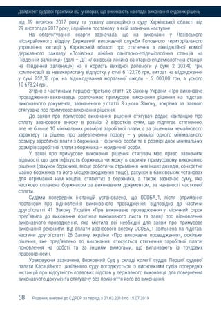 58 Рішення, внесені до ЄДРСР за період з 01.03.2018 по 15.07.2019
Дайджест судової практики ВС у спорах, що виникають на стадії виконання судових рішень
від 19 вересня 2017 року та ухвалу апеляційного суду Харківської області від
29 листопада 2017 року, і прийняв постанову, в якій зазначив наступне.
На обгрунтування скарги зазначала, що на виконанні у Лозівського
міськрайонного відділу Державної виконавчої служби Головного територіального
управління юстиції у Харківській області про стягнення з ліквідаційної комісії
державного закладу «Лозівська лінійна санітарно-епідеміологічна станція на
Південній залізниці» (далі – ДП «Лозівська лінійна санітарно-епідеміологічна станція
на Південній залізниці») на її користь вихідної допомоги у сумі 2 303,40 грн,
компенсації за невикористану відпустку у сумі 6 122,76 грн, витрат на відрядження
у сумі 252,08 грн, на відшкодування моральної шкоди – 2 000,00 грн, а усього
10 678,24 грн.
Згідно з частинами першою–третьою статті 26 Закону України «Про виконавче
провадження» виконавець розпочинає примусове виконання рішення на підставі
виконавчого документа, зазначеного у статті 3 цього Закону, зокрема за заявою
стягувача про примусове виконання рішення.
До заяви про примусове виконання рішення стягувач додає квитанцію про
сплату авансового внеску в розмірі 2 відсотків суми, що підлягає стягненню,
але не більше 10 мінімальних розмірів заробітної плати, а за рішенням немайнового
характеру та рішень про забезпечення позову – у розмірі одного мінімального
розміру заробітної плати з боржника – фізичної особи та в розмірі двох мінімальних
розмірів заробітної плати з боржника – юридичної особи.
У заяві про примусове виконання рішення стягувач має право зазначити
відомості, що ідентифікують боржника чи можуть сприяти примусовому виконанню
рішення (рахунок боржника, місце роботи чи отримання ним інших доходів, конкретне
майно боржника та його місцезнаходження тощо), рахунки в банківських установах
для отримання ним коштів, стягнутих з боржника, а також зазначає суму, яка
частково сплачена боржником за виконавчим документом, за наявності часткової
сплати.
Судами попередніх інстанцій установлено, що ОСОБА_1, після отримання
постанови про відновлення виконавчого провадження, відповідно до частини
другої статті 41 Закону України «Про виконавче провадження» у місячний строк
пред'явила до виконання оригінал виконавчого листа та заяву про відновлення
виконавчого провадження, яка містила всі необхідні для заяви про примусове
виконання реквізити. Від сплати авансового внеску ОСОБА_1 звільнена на підставі
частини другої статті 26 Закону України «Про виконавче провадження», оскільки
рішення, яке пред'явлено до виконання, стосується стягнення заробітної плати,
поновлення на роботі та за іншими вимогами, що випливають із трудових
правовідносин.
Ураховуючи зазначене, Верховний Суд у складі колегії суддів Першої судової
палати Касаційного цивільного суду погоджується із висновками судів попередніх
інстанцій про відсутність правових підстав у державного виконавця для повернення
виконавчого документа стягувачу без прийняття його до виконання.
 
