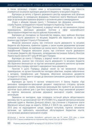 60 Рішення, внесені до ЄДРСР за період з 01.03.2018 по 15.07.2019
Дайджест судової практики ВС у спорах, що виникають на стадії виконання судових рішень
а також організації, створені ними у встановленому порядку, що повністю
утримуються за рахунок відповідно державного бюджету чи місцевого бюджету.
Відповідно до витягу з Єдиного державного реєстру юридичних осіб, фізичних
осіб-підприємців та громадських формувань Управління освіти Макіївської міської
ради за організаційно-правовою формою є органом місцевого самоврядування.
Згідно з абзацом першим пункту 1 Положення про Державну казначейську
службу України, затвердженого Указом Президента України від 15 квітня
2015 року №215 (далі Положення), в редакції чинній на час виникнення спірних
правовідносин, реалізацію державної політики у сфері казначейського
обслуговування бюджетних коштів здійснює Казначейство.
Відповідно до покладених на Казначейство завдань, воно здійснює безспірне
списання коштів державного та місцевих бюджетів або боржників на підставі
рішення суду (підпункт 3 пункту 4 Положення).
Механізм виконання рішень про стягнення коштів державного та місцевих
бюджетів або боржників, прийнятих судами, а також іншими державними органами
(посадовими особами), які відповідно до закону мають право приймати такі рішення
передбачений Порядком виконання рішень про стягнення коштів державного
та місцевих бюджетів або боржників, затвердженим постановою Кабінету Міністрів
України від 03 серпня 2011 року № 845 (далі Порядок).
Відповідно до пункту 3 Порядку, у редакції чинній на час виникнення спірних
правовідносин, рішення про стягнення коштів державного та місцевих бюджетів
або боржників виконуються на підставі виконавчих документів виключно органами
Казначейства у порядку черговості надходження таких документів.
Пунктом 4 цього Порядку,у редакції чинній на час виникнення спірних
правовідносин, на органи Казначейства покладені обов'язки, зокрема забезпечення
у випадках, передбачених цим Порядком, зберігання виконавчих документів
та ведення їх обліку; вжиття заходів до виконання виконавчих документів протягом
установленого строку.
Відповідно до пункту 9 частини четвертої статті 4 Закону України «Про
виконавче провадження» виконавчий документ повертається стягувачу органом
державної виконавчої служби, приватним виконавцем без прийняття до виконання
протягом трьох робочих днів з дня його пред'явлення, якщо виконавчий документ
не підлягає виконанню органами державної виконавчої служби, приватним
виконавцем.
Зважаючи на викладене, суди попередніх інстанцій дійшли обгрунтованого
висновку про те, що виконавчий лист № 270/3881/13-ц, виданий Центрально-міським
районним судом м. Макіївки Донецької області, про стягнення з Управління освіти
Макіївської міської ради на користь ОСОБА_4 3 524,76 грн, щомісяця з 01 жовтня
2013 року на відшкодування шкоди, завданої каліцтвом, підлягає виконанню
органами, що здійснюють казначейське обслуговування бюджетних коштів,
а не органами державної виконавчої служби.
Детальніше з текстом постанови Касаційного цивільного суду від 02 липня 2018 року у справі
№ 233/1979/17 можна ознайомитися за посиланням http://reyestr.court.gov.ua/Review/75286323.
 