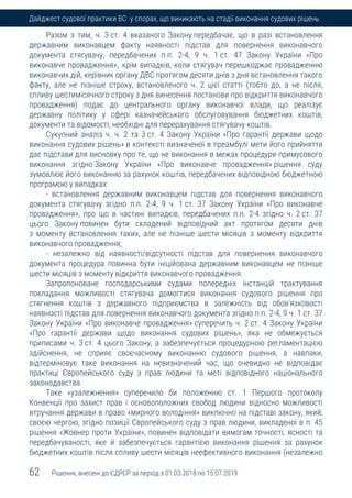 62 Рішення, внесені до ЄДРСР за період з 01.03.2018 по 15.07.2019
Дайджест судової практики ВС у спорах, що виникають на стадії виконання судових рішень
Разом з тим, ч. 3 ст. 4 вказаного Закону передбачає, що в разі встановлення
державним виконавцем факту наявності підстав для повернення виконавчого
документа стягувачу, передбачених п.п. 2-4, 9 ч. 1 ст. 47 Закону України «Про
виконавче провадження», крім випадків, коли стягувач перешкоджає провадженню
виконавчих дій, керівник органу ДВС протягом десяти днів з дня встановлення такого
факту, але не пізніше строку, встановленого ч. 2 цієї статті (тобто до, а не після,
спливу шестимісячного строку з дня винесення постанови про відкриття виконавчого
провадження) подає до центрального органу виконавчої влади, що реалізує
державну політику у сфері казначейського обслуговування бюджетних коштів,
документи та відомості, необхідні для перерахування стягувачу коштів.
Сукупний аналіз ч. ч. 2 та 3 ст. 4 Закону України «Про гарантії держави щодо
виконання судових рішень» в контексті визначеної в преамбулі мети його прийняття
дає підстави для висновку про те, що не виконання в межах процедури примусового
виконання згідно Закону України «Про виконавче провадження» рішення суду
зумовлює його виконанню за рахунок коштів, передбачених відповідною бюджетною
програмою у випадках:
- встановлення державним виконавцем підстав для повернення виконавчого
документа стягувачу згідно п.п. 2-4, 9 ч. 1 ст. 37 Закону України «Про виконавче
провадження», про що в частині випадків, передбачених п.п. 2-4 згідно ч. 2 ст. 37
цього Закону повинен бути складений відповідний акт протягом десяти днів
з моменту встановлення таких, але не пізніше шести місяців з моменту відкриття
виконавчого провадження;
- незалежно від наявності/відсутності підстав для повернення виконавчого
документа процедура повинна бути ініційована державним виконавцем не пізніше
шести місяців з моменту відкриття виконавчого провадження.
Запропоноване господарськими судами попередніх інстанцій трактування
покладання можливості стягувача домогтися виконання судового рішення про
стягнення коштів з державного підприємства в залежність від обов'язковості
наявності підстав для повернення виконавчого документа згідно п.п. 2-4, 9 ч. 1 ст. 37
Закону України «Про виконавче провадження» суперечить ч. 2 ст. 4 Закону України
«Про гарантії держави щодо виконання судових рішень», яка не обмежується
приписами ч. 3 ст. 4 цього Закону, а забезпечується процедурною регламентацією
здійснення, не сприяє своєчасному виконанню судового рішення, а навпаки,
відтерміновує таке виконання на невизначений час, що очевидно не відповідає
практиці Європейського суду з прав людини та меті відповідного національного
законодавства.
Таке «узалежнення» суперечило би положенню ст. 1 Першого протоколу
Конвенції про захист прав і основоположних свобод людини відносно можливості
втручання держави в право «мирного володіння» виключно на підставі закону, який,
своєю чергою, згідно позиції Європейського суду з прав людини, викладеної в п. 45
рішення «Жовнер проти України», повинен відповідати вимогам точності, ясності та
передбачуваності, яке й забезпечується гарантією виконання рішення за рахунок
бюджетних коштів після спливу шести місяців неефективного виконання (незалежно
 