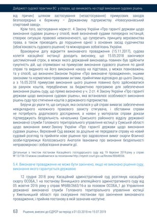 63 Рішення, внесені до ЄДРСР за період з 01.03.2018 по 15.07.2019
Дайджест судової практики ВС у спорах, що виникають на стадії виконання судових рішень
від причин) шляхом застосування (незастосування) примусових заходів
безпосередньо к боржнику – Державному підприємству «Новосуханівський
спиртовий завод».
Крім того, застосування норм ст. 4 Закону України «Про гарантії держави щодо
виконання судових рішень» у спосіб, який визначений судами попередніх інстанцій,
створює ситуацію правової невизначеності, що суперечить принципу верховенства
права, а також призводить до порушення однієї з основних засад судочинства
(обов'язковість судового рішення) та міжнародних зобов'язань України.
Враховуючи дату відкриття виконавчого провадження (15.11.2017), судова
колегія касаційної інстанції доходить висновку, що 15.05.2018 закінчився
шестимісячний строк, в межах якого державний виконавець повинен був здійснити
сукупність дій, що спрямовані на примусове виконання судового рішення по даній
справі та виданого на його виконання наказу на підставах, у межах повноважень
та у спосіб, що визначені Законом України «Про виконавче провадження», іншими
законами та нормативно-правовими актами, прийнятими відповідно до цього Закону,
а з 16.05.2018 примусове виконання цього рішення повинно було здійснюватися
за рахунок коштів, передбачених за бюджетною програмою для забезпечення
виконання рішень суду, що прямо визначено у ч. 2 ст. 4 Закону України «Про гарантії
держави щодо виконання судових рішень», яка встановлює особливості виконання
рішень суду про стягнення коштів з державного підприємства.
Беручи до уваги те, що ситуація, яка склалася у цій справі вимагає забезпечення
невідкладного належного правового захисту стягувача, і обставини справи
не потребують додаткового дослідження, а наявні у матеріалах справи докази
підтверджують бездіяльність начальника Сумського районного відділу державної
виконавчої служби Головного територіального управління юстиції у Сумській області
щодо виконання вимог Закону України «Про гарантії держави щодо виконання
судових рішень», Верховний Суд вважає за доцільне не передавати справу на новий
судовий розгляд та прийняти нове рішення про задоволення вимог скарги Фізичної
особи-підприємця Колосовського Анатолія Івановича про визнання бездіяльності
неправомірною і зобов'язання вчинити дії.
Детальніше з текстом постанови Касаційного господарського суду від 19 березня 2019 року у справі
№ 13/156-10 можна ознайомитися за посиланням http://reyestr.court.gov.ua/Review/80648556.
5.4. Виконавче провадження не може бути закінчено, якщо не виконано рішення суду,
виконання якого гарантується державою
12 грудня 2018 року Касаційний адміністративний суд розглянув касаційну
скаргу ОСОБА_1 на постанову Вінницького апеляційного адміністративного суду від
05 жовтня 2016 року у справі №688/2663/16-а за позовом ОСОБА_1 до Управління
державної виконавчої служби Головного територіального управління юстиції
у Хмельницькій області про скасування постанови про закінчення виконавчого
провадження, і прийняв постанову в якій зазначив наступне.
 