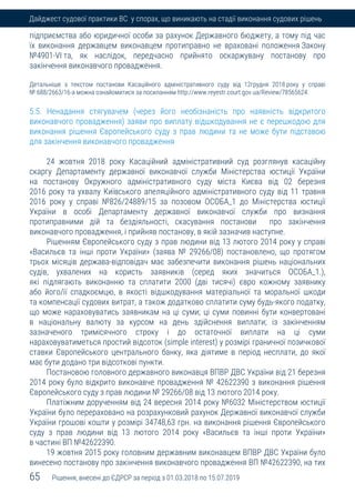 65 Рішення, внесені до ЄДРСР за період з 01.03.2018 по 15.07.2019
Дайджест судової практики ВС у спорах, що виникають на стадії виконання судових рішень
підприємства або юридичної особи за рахунок Державного бюджету, а тому під час
їх виконання державцем виконавцем протиправно не враховані положення Закону
№4901-VІ та, як наслідок, передчасно прийнято оскаржувану постанову про
закінчення виконавчого провадження.
Детальніше з текстом постанови Касаційного адміністративного суду від 12грудня 2018 року у справі
№ 688/2663/16-а можна ознайомитися за посиланням http://www.reyestr.court.gov.ua/Review/78565624.
5.5. Ненадання стягувачем (через його необізнаність про наявність відкритого
виконавчого провадження) заяви про виплату відшкодування не є перешкодою для
виконання рішення Європейського суду з прав людини та не може бути підставою
для закінчення виконавчого провадження
24 жовтня 2018 року Касаційний адміністративний суд розглянув касаційну
скаргу Департаменту державної виконавчої служби Міністерства юстиції України
на постанову Окружного адміністративного суду міста Києва від 02 березня
2016 року та ухвалу Київського апеляційного адміністративного суду від 11 травня
2016 року у справі №826/24889/15 за позовом ОСОБА_1 до Міністерства юстиції
України в особі Департаменту державної виконавчої служби про визнання
протиправними дій та бездіяльності, скасування постанови про закінчення
виконавчого провадження, і прийняв постанову, в якій зазначив наступне.
Рішенням Європейського суду з прав людини від 13 лютого 2014 року у справі
«Васильєв та інші проти України» (заява № 29266/08) постановлено, що протягом
трьох місяців держава-відповідач має забезпечити виконання рішень національних
судів, ухвалених на користь заявників (серед яких значиться ОСОБА_1.),
які підлягають виконанню та сплатити 2000 (дві тисячі) євро кожному заявнику
або його/її спадкоємцю, в якості відшкодування матеріальної та моральної шкоди
та компенсації судових витрат, а також додатково сплатити суму будь-якого податку,
що може нараховуватись заявникам на ці суми; ці суми повинні бути конвертовані
в національну валюту за курсом на день здійснення виплати; із закінченням
зазначеного тримісячного строку і до остаточної виплати на ці суми
нараховуватиметься простий відсоток (simple interest) у розмірі граничної позичкової
ставки Європейського центрального банку, яка діятиме в період несплати, до якої
має бути додано три відсоткові пункти.
Постановою головного державного виконавця ВПВР ДВС України від 21 березня
2014 року було відкрито виконавче провадження № 42622390 з виконання рішення
Європейського суду з прав людини № 29266/08 від 13 лютого 2014 року.
Платіжним дорученням від 24 вересня 2014 року №6032 Міністерством юстиції
України було перераховано на розрахунковий рахунок Державної виконавчої служби
України грошові кошти у розмірі 34748,63 грн. на виконання рішення Європейського
суду з прав людини від 13 лютого 2014 року «Васильєв та інші проти України»
в частині ВП №42622390.
19 жовтня 2015 року головним державним виконавцем ВПВР ДВС України було
винесено постанову про закінчення виконавчого провадження ВП №42622390, на тих
 