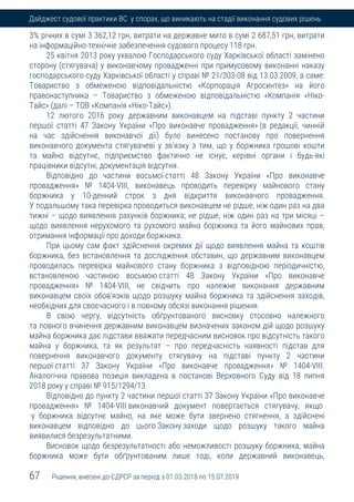 67 Рішення, внесені до ЄДРСР за період з 01.03.2018 по 15.07.2019
Дайджест судової практики ВС у спорах, що виникають на стадії виконання судових рішень
3% річних в сумі 3 362,12 грн, витрати на державне мито в сумі 2 687,51 грн, витрати
на інформаційно-технічне забезпечення судового процесу 118 грн.
25 квітня 2013 року ухвалою Господарського суду Харківської області замінено
сторону (стягувача) у виконавчому провадженні при примусовому виконанні наказу
господарського суду Харківської області у справі № 21/303-08 від 13.03.2009, а саме:
Товариство з обмеженою відповідальністю «Корпорація Агросинтез» на його
правонаступника – Товариство з обмеженою відповідальністю «Компанія «Ніко-
Тайс» (далі – ТОВ «Компанія «Ніко-Тайс»).
12 лютого 2016 року державним виконавцем на підставі пункту 2 частини
першої статті 47 Закону України «Про виконавче провадження» (в редакції, чинній
на час здійснення виконавчої дії) було винесено постанову про повернення
виконавчого документа стягувачеві у зв'язку з тим, що у боржника грошові кошти
та майно відсутнє, підприємство фактично не існує, керівні органи і будь-які
працівники відсутні, документація відсутня.
Відповідно до частини восьмої статті 48 Закону України «Про виконавче
провадження» № 1404-VІІІ, виконавець проводить перевірку майнового стану
боржника у 10-денний строк з дня відкриття виконавчого провадження.
У подальшому така перевірка проводиться виконавцем не рідше, ніж один раз на два
тижні – щодо виявлення рахунків боржника; не рідше, ніж один раз на три місяці –
щодо виявлення нерухомого та рухомого майна боржника та його майнових прав,
отримання інформації про доходи боржника.
При цьому сам факт здійснення окремих дії щодо виявлення майна та коштів
боржника, без встановлення та дослідження обставин, що державним виконавцем
проводилась перевірка майнового стану боржника з відповідною періодичністю,
встановленою частиною восьмою статті 48 Закону України «Про виконавче
провадження» № 1404-VІІІ, не свідчить про належне виконання державним
виконавцем своїх обов'язків щодо розшуку майна боржника та здійснення заходів,
необхідних для своєчасного і в повному обсязі виконання рішення.
В свою чергу, відсутність обґрунтованого висновку стосовно належного
та повного вчинення державним виконавцем визначених законом дій щодо розшуку
майна боржника дає підстави вважати передчасним висновок про відсутність такого
майна у боржника, та як результат – про передчасність наявності підстав для
повернення виконавчого документу стягувачу на підставі пункту 2 частини
першої статті 37 Закону України «Про виконавче провадження» № 1404-VIII.
Аналогічна правова позиція викладена в постанові Верховного Суду від 18 липня
2018 року у справі № 915/1294/13.
Відповідно до пункту 2 частини першої статті 37 Закону України «Про виконавче
провадження» № 1404-VІІІ виконавчий документ повертається стягувачу, якщо
у боржника відсутнє майно, на яке може бути звернено стягнення, а здійснені
виконавцем відповідно до цього Закону заходи щодо розшуку такого майна
виявилися безрезультатними.
Висновок щодо безрезультатності або неможливості розшуку боржника, майна
боржника може бути обґрунтованим лише тоді, коли державний виконавець,
 