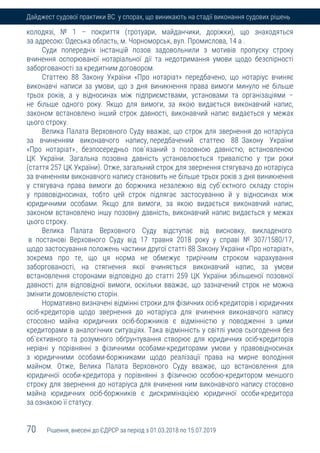 70 Рішення, внесені до ЄДРСР за період з 01.03.2018 по 15.07.2019
Дайджест судової практики ВС у спорах, що виникають на стадії виконання судових рішень
колодязі, № 1 – покриття (тротуари, майданчики, доріжки), що знаходяться
за адресою: Одеська область, м. Чорноморськ, вул. Промислова, 14 а .
Суди попередніх інстанцій позов задовольнили з мотивів пропуску строку
вчинення оспорюваної нотаріальної дії та недотримання умови щодо безспірності
заборгованості за кредитним договором.
Статтею 88 Закону України «Про нотаріат» передбачено, що нотаріус вчиняє
виконавчі написи за умови, що з дня виникнення права вимоги минуло не більше
трьох років, а у відносинах між підприємствами, установами та організаціями –
не більше одного року. Якщо для вимоги, за якою видається виконавчий напис,
законом встановлено інший строк давності, виконавчий напис видається у межах
цього строку.
Велика Палата Верховного Суду вважає, що строк для звернення до нотаріуса
за вчиненням виконавчого напису, передбачений статтею 88 Закону України
«Про нотаріат», безпосередньо пов`язаний з позовною давністю, встановленою
ЦК України. Загальна позовна давність установлюється тривалістю у три роки
(стаття 257 ЦК України). Отже, загальний строк для звернення стягувача до нотаріуса
за вчиненням виконавчого напису становить не більше трьох років з дня виникнення
у стягувача права вимоги до боржника незалежно від суб`єктного складу сторін
у правовідносинах, тобто цей строк підлягає застосуванню й у відносинах між
юридичними особами. Якщо для вимоги, за якою видається виконавчий напис,
законом встановлено іншу позовну давність, виконавчий напис видається у межах
цього строку.
Велика Палата Верховного Суду відступає від висновку, викладеного
в постанові Верховного Суду від 17 травня 2018 року у справі № 307/1580/17,
щодо застосування положень частини другої статті 88 Закону України «Про нотаріат»,
зокрема про те, що ця норма не обмежує трирічним строком нарахування
заборгованості, на стягнення якої вчиняється виконавчий напис, за умови
встановлення сторонами відповідно до статті 259 ЦК України збільшеної позовної
давності для відповідної вимоги, оскільки вважає, що зазначений строк не можна
змінити домовленістю сторін.
Нормативно визначені відмінні строки для фізичних осіб-кредиторів і юридичних
осіб-кредиторів щодо звернення до нотаріуса для вчинення виконавчого напису
стосовно майна юридичних осіб-боржників є відмінністю у поводженні з цими
кредиторами в аналогічних ситуаціях. Така відмінність у світлі умов сьогодення без
об`єктивного та розумного обґрунтування створює для юридичних осіб-кредиторів
нерівні у порівнянні з фізичними особами-кредиторами умови у правовідносинах
з юридичними особами-боржниками щодо реалізації права на мирне володіння
майном. Отже, Велика Палата Верховного Суду вважає, що встановлення для
юридичної особи-кредитора у порівнянні з фізичною особою-кредитором меншого
строку для звернення до нотаріуса для вчинення ним виконавчого напису стосовно
майна юридичних осіб-боржників є дискримінацією юридичної особи-кредитора
за ознакою її статусу.
 