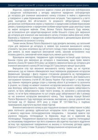 71 Рішення, внесені до ЄДРСР за період з 01.03.2018 по 15.07.2019
Дайджест судової практики ВС у спорах, що виникають на стадії виконання судових рішень
Водночас, нормативно визначені відмінні строки для фізичних осіб-боржників
і юридичних осіб-боржників у випадку звернення юридичних осіб-кредиторів
до нотаріуса для вчинення виконавчого напису стосовно їх майна є відмінністю
у поводженні з цими боржниками в аналогічних ситуаціях. Така відмінність у світлі
умов сьогодення без об`єктивного та розумного обґрунтування створює
для фізичних осіб-боржників нерівні у порівнянні з юридичними особами-боржниками
умови у правовідносинах з юридичними особами-кредиторами щодо реалізації права
на мирне володіння майном. Отже, Велика Палата Верховного Суду вважає,
що встановлення для кредитора-юридичної особи більшого строку для звернення
до нотаріуса для вчинення ним виконавчого напису стосовно майна фізичної особи-
боржника у порівнянні з юридичною особою-боржником є дискримінацією фізичної
особи-боржника за ознакою її статусу.
Таким чином, Велика Палата Верховного суду доходить висновку, що загальний
строк для звернення до нотаріуса із заявою про вчинення виконавчого напису
становить три роки незалежно від суб`єктного складу сторін правовідносин, а якщо
для вимоги, за якою видається виконавчий напис, законом встановлено іншу
позовну давність, виконавчий напис видається у межах цього строку.
Враховуючи викладене, твердження судів попередніх інстанцій щодо пропуску
Банком строку для звернення до нотаріуса є помилковим, адже право вимоги
виникло у Банку 04 травня 2016 року і до моменту звернення Банка до нотаріуса для
вчинення виконавчого напису 09 листопада 2017 року минуло менше трьох років.
Вирішуючи спір про визнання виконавчого напису таким, що не підлягає
виконанню, суд не повинен обмежуватися лише перевіркою додержання нотаріусом
формальних процедур і факту подання стягувачем документів на підтвердження
безспірної заборгованості боржника згідно з Переліком документів. Для правильного
застосування положень статей 87, 88 Закону України «Про нотаріат» у такому спорі
суд повинен перевірити доводи сторін у повному обсязі й установити та зазначити
в рішенні, чи справді на момент вчинення нотаріусом виконавчого напису боржник
мав безспірну заборгованість перед стягувачем, тобто чи існувала заборгованість
узагалі, чи була заборгованість саме такого розміру, як зазначено у виконавчому
написі, та чи не було невирішених по суті спорів щодо заборгованості або її розміру
на час вчинення нотаріусом виконавчого напису. Така правова позиція Великої
Палати Верховного Суду відповідає висновкам, викладеним у раніше ухваленій нею
постанові від 27 березня 2019 року у справі № 137/1666/16-ц з подібних
правовідносин, відступати від яких немає підстав.
Вчинення виконавчого напису в разі порушення основного зобов`язання та (або)
умов іпотечного договору здійснюється нотаріусом після спливу тридцяти днів
з моменту надісланих іпотекодержателем повідомлень – письмової вимоги про
усунення порушень іпотекодавцю та боржнику, якщо він є відмінним від
іпотекодавця. Повідомлення вважається надісланим, якщо є відмітка іпотекодавця
на письмовому повідомленні про його отримання або відмітка поштового відділення
зв`язку про відправлення повідомлення на вказану в іпотечному договорі адресу
(підпункт 2.3 пункту 2 глави 16 розділу ІІ Порядку вчинення нотаріальних дій).
 