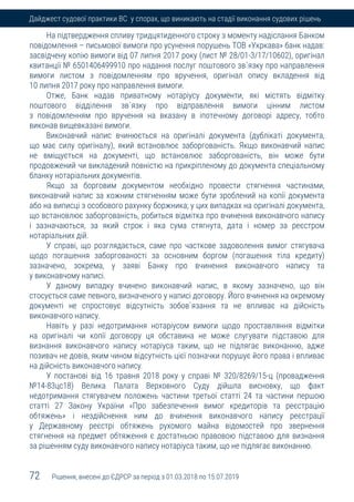 72 Рішення, внесені до ЄДРСР за період з 01.03.2018 по 15.07.2019
Дайджест судової практики ВС у спорах, що виникають на стадії виконання судових рішень
На підтвердження спливу тридцятиденного строку з моменту надіслання Банком
повідомлення – письмової вимоги про усунення порушень ТОВ «Укркава» банк надав:
засвідчену копію вимоги від 07 липня 2017 року (лист № 28/01-3/17/10602), оригінал
квитанції № 6501406499910 про надання послуг поштового зв`язку про направлення
вимоги листом з повідомленням про вручення, оригінал опису вкладення від
10 липня 2017 року про направлення вимоги.
Отже, Банк надав приватному нотаріусу документи, які містять відмітку
поштового відділення зв`язку про відправлення вимоги цінним листом
з повідомленням про вручення на вказану в іпотечному договорі адресу, тобто
виконав вищевказані вимоги.
Виконавчий напис вчинюється на оригіналі документа (дублікаті документа,
що має силу оригіналу), який встановлює заборгованість. Якщо виконавчий напис
не вміщується на документі, що встановлює заборгованість, він може бути
продовжений чи викладений повністю на прикріпленому до документа спеціальному
бланку нотаріальних документів.
Якщо за борговим документом необхідно провести стягнення частинами,
виконавчий напис за кожним стягненням може бути зроблений на копії документа
або на виписці з особового рахунку боржника; у цих випадках на оригіналі документа,
що встановлює заборгованість, робиться відмітка про вчинення виконавчого напису
і зазначаються, за який строк і яка сума стягнута, дата і номер за реєстром
нотаріальних дій.
У справі, що розглядається, саме про часткове задоволення вимог стягувача
щодо погашення заборгованості за основним боргом (погашення тіла кредиту)
зазначено, зокрема, у заяві Банку про вчинення виконавчого напису та
у виконавчому написі.
У даному випадку вчинено виконавчий напис, в якому зазначено, що він
стосується саме певного, визначеного у написі договору. Його вчинення на окремому
документі не спростовує відсутність зобов`язання та не впливає на дійсність
виконавчого напису.
Навіть у разі недотримання нотаріусом вимоги щодо проставляння відмітки
на оригіналі чи копії договору ця обставина не може слугувати підставою для
визнання виконавчого напису нотаріуса таким, що не підлягає виконанню, адже
позивач не довів, яким чином відсутність цієї позначки порушує його права і впливає
на дійсність виконавчого напису.
У постанові від 16 травня 2018 року у справі № 320/8269/15-ц (провадження
№14-83цс18) Велика Палата Верховного Суду дійшла висновку, що факт
недотримання стягувачем положень частини третьої статті 24 та частини першою
статті 27 Закону України «Про забезпечення вимог кредиторів та реєстрацію
обтяжень» і нездійснення ним до вчинення виконавчого напису реєстрації
у Державному реєстрі обтяжень рухомого майна відомостей про звернення
стягнення на предмет обтяження є достатньою правовою підставою для визнання
за рішенням суду виконавчого напису нотаріуса таким, що не підлягає виконанню.
 