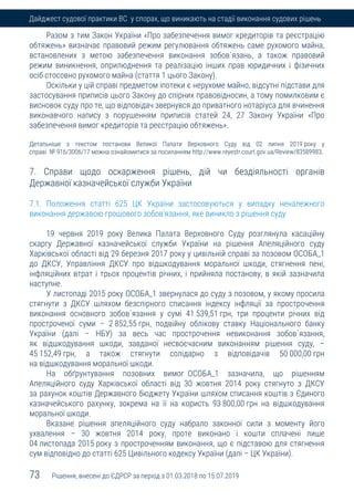 73 Рішення, внесені до ЄДРСР за період з 01.03.2018 по 15.07.2019
Дайджест судової практики ВС у спорах, що виникають на стадії виконання судових рішень
Разом з тим Закон України «Про забезпечення вимог кредиторів та реєстрацію
обтяжень» визначає правовий режим регулювання обтяжень саме рухомого майна,
встановлених з метою забезпечення виконання зобов`язань, а також правовий
режим виникнення, оприлюднення та реалізацію інших прав юридичних і фізичних
осіб стосовно рухомого майна (стаття 1 цього Закону).
Оскільки у цій справі предметом іпотеки є нерухоме майно, відсутні підстави для
застосування приписів цього Закону до спірних правовідносин, а тому помилковим є
висновок суду про те, що відповідач звернувся до приватного нотаріуса для вчинення
виконавчого напису з порушенням приписів статей 24, 27 Закону України «Про
забезпечення вимог кредиторів та реєстрацію обтяжень».
Детальніше з текстом постанови Великої Палати Верховного Суду від 02 липня 2019 року у
справі № 916/3006/17 можна ознайомитися за посиланням http://www.reyestr.court.gov.ua/Review/83589983.
7. Справи щодо оскарження рішень, дій чи бездіяльності органів
Державної казначейської служби України
7.1. Положення статті 625 ЦК України застосовуються у випадку неналежного
виконання державою грошового зобов’язання, яке виникло з рішення суду
19 червня 2019 року Велика Палата Верховного Суду розглянула касаційну
скаргу Державної казначейської служби України на рішення Апеляційного суду
Харківської області від 29 березня 2017 року у цивільній справі за позовом ОСОБА_1
до ДКСУ, Управління ДКСУ про відшкодування моральної шкоди, стягнення пені,
інфляційних втрат і трьох процентів річних, і прийняла постанову, в якій зазначила
наступне.
У листопаді 2015 року ОСОБА_1 звернулася до суду з позовом, у якому просила
стягнути з ДКСУ шляхом безспірного списання індексу інфляції за прострочення
виконання основного зобов`язання у сумі 41 539,51 грн, три проценти річних від
простроченої суми – 2 852,55 грн, подвійну облікову ставку Національного банку
України (далі – НБУ) за весь час прострочення невиконання зобов`язання,
як відшкодування шкоди, завданої несвоєчасним виконанням рішення суду, –
45 152,49 грн, а також стягнути солідарно з відповідачів 50 000,00 грн
на відшкодування моральної шкоди.
На обґрунтування позовних вимог ОСОБА_1 зазначила, що рішенням
Апеляційного суду Харківської області від 30 жовтня 2014 року стягнуто з ДКСУ
за рахунок коштів Державного бюджету України шляхом списання коштів з Єдиного
казначейського рахунку, зокрема на її на користь 93 800,00 грн на відшкодування
моральної шкоди.
Вказане рішення апеляційного суду набрало законної сили з моменту його
ухвалення – 30 жовтня 2014 року, проте виконано і кошти сплачені лише
04 листопада 2015 року з простроченням виконання, що є підставою для стягнення
сум відповідно до статті 625 Цивільного кодексу України (далі – ЦК України).
 