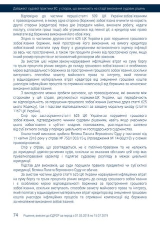 74 Рішення, внесені до ЄДРСР за період з 01.03.2018 по 15.07.2019
Дайджест судової практики ВС у спорах, що виникають на стадії виконання судових рішень
Відповідно до частини першої статті 509 ЦК України зобов`язанням
є правовідношення, в якому одна сторона (боржник) зобов`язана вчинити на користь
другої сторони (кредитора) певну дію (передати майно, виконати роботу, надати
послугу, сплатити гроші тощо) або утриматися від певної дії, а кредитор має право
вимагати від боржника виконання його обов`язку.
Згідно із частиною другою статті 625 ЦК України в разі порушення грошового
зобов`язання боржник, який прострочив його виконання, на вимогу кредитора
зобов`язаний сплатити суму боргу з урахуванням встановленого індексу інфляції
за весь час прострочення, а також три проценти річних від простроченої суми, якщо
інший розмір процентів не встановлений договором або законом.
За змістом цієї норми закону нарахування інфляційних втрат на суму боргу
та трьох процентів річних входять до складу грошового зобов`язання і є особливою
мірою відповідальності боржника за прострочення грошового зобов`язання, оскільки
виступають способом захисту майнового права та інтересу, який полягає
у відшкодуванні матеріальних втрат кредитора від знецінення грошових коштів
унаслідок інфляційних процесів та отриманні компенсації від боржника за неналежне
виконання зобов`язання.
З викладеного можна зробити висновок, що правовідносини, які виникли між
сторонами у цій справі, регулюються нормами ЦК України, що передбачають
як відповідальність за порушення грошового зобов`язання (частина друга статті 625
цього Кодексу), так і підстави відповідальності за завдану моральну шкоду (стаття
1167 ЦК України).
Спір про застосування статті 625 ЦК України за порушення грошового
зобов`язання, підтвердженого чинним судовим рішенням, навіть якщо учасником
цього зобов`язання є суб`єкт владних повноважень, розглядається залежно
від суб`єктного складу у порядку цивільного чи господарського судочинства.
Аналогічний висновок зробила Велика Палата Верховного Суду у постанові від
11 квітня 2018 року у справі № 758/1303/15-ц (провадження № 14-68цс18) у схожих
правовідносинах.
Спір у справі, що розглядається, не є публічно-правовим та не належить
до юрисдикції адміністративних судів, оскільки за вказаних обставин цей спір має
приватноправовий характер і підлягає судовому розгляду в межах цивільної
юрисдикції.
Підстав для висновків, що суди порушили правила предметної чи суб`єктної
юрисдикції, Велика Палата Верховного Суду не вбачає.
За змістом частини другої статті 625 ЦК України нарахування інфляційних втрат
на суму боргу та трьох процентів річних входять до складу грошового зобов`язання
і є особливою мірою відповідальності боржника за прострочення грошового
зобов`язання, оскільки виступають способом захисту майнового права та інтересу,
який полягає у відшкодуванні матеріальних втрат кредитора від знецінення грошових
коштів унаслідок інфляційних процесів та отриманні компенсації від боржника
за неналежне виконання зобов`язання.
 