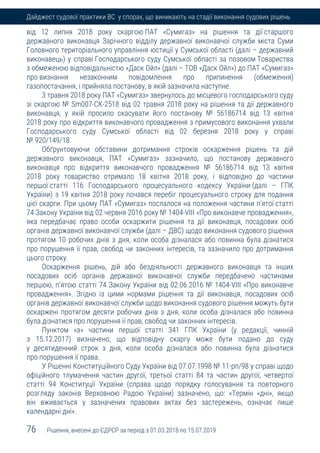 76 Рішення, внесені до ЄДРСР за період з 01.03.2018 по 15.07.2019
Дайджест судової практики ВС у спорах, що виникають на стадії виконання судових рішень
від 12 липня 2018 року скаргою ПАТ «Сумигаз» на рішення та дії старшого
державного виконавця Зарічного відділу державної виконавчої служби міста Суми
Головного територіального управління юстиції у Сумської області (далі – державний
виконавець) у справі Господарського суду Сумської області за позовом Товариства
з обмеженою відповідальністю «Даск Ойл» (далі – ТОВ «Даск Ойл») до ПАТ «Сумигаз»
про визнання незаконним повідомлення про припинення (обмеження)
газопостачання, і прийняла постанову, в якій зазначила наступне.
3 травня 2018 року ПАТ «Сумигаз» звернулось до місцевого господарського суду
зі скаргою № Sm007-СК-2518 від 02 травня 2018 року на рішення та дії державного
виконавця, у якій просило скасувати його постанову № 56186714 від 13 квітня
2018 року про відкриття виконавчого провадження з примусового виконання ухвали
Господарського суду Сумської області від 02 березня 2018 року у справі
№ 920/149/18.
Обґрунтовуючи обставини дотримання строків оскарження рішень та дій
державного виконавця, ПАТ «Сумигаз» зазначило, що постанову державного
виконавця про відкриття виконавчого провадження № 56186714 від 13 квітня
2018 року товариство отримало 18 квітня 2018 року, і відповідно до частини
першої статті 116 Господарського процесуального кодексу України (далі – ГПК
України) з 19 квітня 2018 року почався перебіг процесуального строку для подання
цієї скарги. При цьому ПАТ «Сумигаз» послалося на положення частини п'ятої статті
74 Закону України від 02 червня 2016 року № 1404-VІІІ «Про виконавче провадження»,
яка передбачає право особи оскаржити рішення та дії виконавця, посадових осіб
органів державної виконавчої служби (далі – ДВС) щодо виконання судового рішення
протягом 10 робочих днів з дня, коли особа дізналася або повинна була дізнатися
про порушення її прав, свобод чи законних інтересів, та зазначило про дотримання
цього строку.
Оскарження рішень, дій або бездіяльності державного виконавця та інших
посадових осіб органів державної виконавчої служби передбачено частинами
першою, п'ятою статті 74 Закону України від 02.06.2016 № 1404-VIII «Про виконавче
провадження». Згідно із цими нормами рішення та дії виконавця, посадових осіб
органів державної виконавчої служби щодо виконання судового рішення можуть бути
оскаржені протягом десяти робочих днів з дня, коли особа дізналася або повинна
була дізнатися про порушення її прав, свобод чи законних інтересів.
Пунктом «а» частини першої статті 341 ГПК України (у редакції, чинній
з 15.12.2017) визначено, що відповідну скаргу може бути подано до суду
у десятиденний строк з дня, коли особа дізналася або повинна була дізнатися
про порушення її права.
У Рішенні Конституційного Суду України від 07.07.1998 № 11-рп/98 у справі щодо
офіційного тлумачення частин другої, третьої статті 84 та частин другої, четвертої
статті 94 Конституції України (справа щодо порядку голосування та повторного
розгляду законів Верховною Радою України) зазначено, що: «Термін «дні», якщо
він вживається у зазначених правових актах без застережень, означає лише
календарні дні».
 