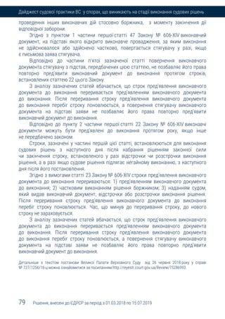 79 Рішення, внесені до ЄДРСР за період з 01.03.2018 по 15.07.2019
Дайджест судової практики ВС у спорах, що виникають на стадії виконання судових рішень
проведення інших виконавчих дій стосовно боржника, з моменту закінчення дії
відповідної заборони.
Згідно з пунктом 1 частини першої статті 47 Закону № 606-XIV виконавчий
документ, на підставі якого відкрито виконавче провадження, за яким виконання
не здійснювалося або здійснено частково, повертається стягувачу у разі, якщо
є письмова заява стягувача.
Відповідно до частини п'ятої зазначеної статті повернення виконавчого
документа стягувачу з підстав, передбачених цією статтею, не позбавляє його права
повторно пред'явити виконавчий документ до виконання протягом строків,
встановлених статтею 22 цього Закону.
З аналізу зазначених статей вбачається, що строк пред'явлення виконавчого
документа до виконання переривається пред'явленням виконавчого документа
до виконання. Після переривання строку пред'явлення виконавчого документа
до виконання перебіг строку поновлюється, а повернення стягувачу виконавчого
документа на підставі заяви не позбавляє його права повторно пред'явити
виконавчий документ до виконання.
Відповідно до пункту 2 частини першої статті 22 Закону № 606-XIV виконавчі
документи можуть бути пред'явлені до виконання протягом року, якщо інше
не передбачено законом.
Строки, зазначені у частині першій цієї статті, встановлюються для виконання
судових рішень з наступного дня після набрання рішенням законної сили
чи закінчення строку, встановленого у разі відстрочки чи розстрочки виконання
рішення, а в разі якщо судове рішення підлягає негайному виконанню, з наступного
дня після його постановлення.
Згідно з вимогами статті 23 Закону № 606-XIV строки пред'явлення виконавчого
документа до виконання перериваються: 1) пред'явленням виконавчого документа
до виконання; 2) частковим виконанням рішення боржником; 3) наданням судом,
який видав виконавчий документ, відстрочки або розстрочки виконання рішення.
Після переривання строку пред'явлення виконавчого документа до виконання
перебіг строку поновлюється. Час, що минув до переривання строку, до нового
строку не зараховується.
З аналізу зазначених статей вбачається, що строк пред'явлення виконавчого
документа до виконання переривається пред'явленням виконавчого документа
до виконання. Після переривання строку пред'явлення виконавчого документа
до виконання перебіг строку поновлюється, а повернення стягувачу виконавчого
документа на підставі заяви не позбавляє його права повторно пред'явити
виконавчий документ до виконання.
Детальніше з текстом постанови Великої Палати Верховного Суду від 26 червня 2018 року у справі
№ 727/1256/16-ц можна ознайомитися за посиланням http://reyestr.court.gov.ua/Review/75286993.
 