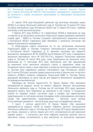 80 Рішення, внесені до ЄДРСР за період з 01.03.2018 по 15.07.2019
Дайджест судової практики ВС у спорах, що виникають на стадії виконання судових рішень
8.3. Виконавчий документ, виданий до набрання чинності Законом України
від 2 червня 2016 року № 1404-VIII «Про виконавче провадження», пред’являється
до виконання у строки, встановлені прикінцевими та перехідними положеннями
цього Закону
01 серпня 2018 року Касаційний цивільний суд розглянув касаційну скаргу
ОСОБА_2 на ухвалу Ленінського районного суду м. Полтави від 10 травня 2017 року
та ухвалу апеляційного суду Полтавської області від 12 червня 2017 року, і прийняв
постанову, в якій зазначив наступне.
У березні 2017 року ОСОБА_2 та її представник ОСОБА_4 звернулися до суду
зі скаргою на дії заступника начальника Подільського відділу державної виконавчої
служби (далі – ВДВС) м. Полтави Головного територіального управління юстиції
у Полтавській області Гавриленко Дар'ї Валеріївни з винесення постанови про
відкриття виконавчого провадження.
В обґрунтування скарги посилалися на те, що заступником начальника
Подільського ВДВС м. Полтави Головного територіального управління юстиції
у Полтавській області Гавриленко Д. В. винесено постанову про відкриття
виконавчого провадження ВП № 53505520 від 09 березня 2017 року з примусового
виконання виконавчого листа № 553/1951/14-ц, виданого Ленінським районним
судом м. Полтави 25 квітня 2016 року, строк пред'явлення до виконання якого
визначений до 17 листопада 2015 року. Виконавчий лист був пред'явлений
до виконання після закінчення вказаного строку, в задоволенні заяви про
поновлення такого строку, з якою звертався стягувач до Ленінського районного суду
м. Полтави було відмовлено ухвалою Апеляційного суду Полтавської області
від 19 липня 2016 року і вказане судове рішення вступило в законну силу та про його
наявність ОСОБА_2 особисто повідомила Подільський ВДВС м. Полтави. Відтак,
державний виконавець не мала підстав для відкриття виконавчого провадження
та проведення виконавчих дій.
Відповідно до частини першої статті 22 Закону України «Про виконавче
провадження» (в редакції, чинній на момент набрання законної сили рішенням
Ленінського районного суду м. Полтави від 04 листопада 2014 року) виконавчі
документи можуть бути пред'явлені до виконання в такі строки: 1) посвідчення
комісій по трудових спорах, постанови судів у справах про адміністративні
правопорушення та постанови органів (посадових осіб), уповноважених розглядати
справи про адміністративні правопорушення, – протягом трьох місяців;
2) інші виконавчі документи – протягом року, якщо інше не передбачено законом.
У пункті 1 частини другої статті 22 Закону України «Про виконавче
провадження» (в редакції, чинній на момент набрання законної сили рішенням
Ленінського районного суду м. Полтави від 04 листопада 2014 року) передбачалося,
що строки, зазначені у частині першій цієї статті, встановлюються для виконання
судових рішень – з наступного дня після набрання рішенням законної сили чи
закінчення строку, встановленого у разі відстрочки чи розстрочки виконання
 