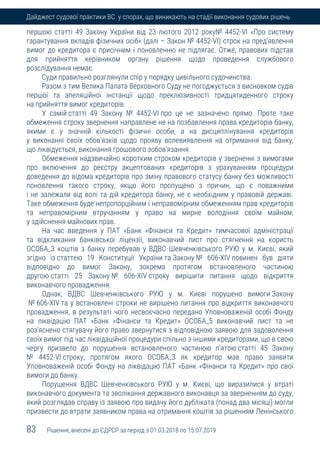 83 Рішення, внесені до ЄДРСР за період з 01.03.2018 по 15.07.2019
Дайджест судової практики ВС у спорах, що виникають на стадії виконання судових рішень
першою статті 49 Закону України від 23 лютого 2012 року№ 4452-VI «Про систему
гарантування вкладів фізичних осіб» (далі – Закон № 4452-VI) строк на пред'явлення
вимог до кредитора є присічним і поновленню не підлягає. Отже, правових підстав
для прийняття керівником органу рішення щодо проведення службового
розслідування немає.
Суди правильно розглянули спір у порядку цивільного судочинства.
Разом з тим Велика Палата Верховного Суду не погоджується з висновком судів
першої та апеляційної інстанції щодо преклюзивності тридцятиденного строку
на прийняття вимог кредиторів.
У самій статті 49 Закону № 4452-VI про це не зазначено прямо. Проте таке
обмеження строку звернення направлене не на позбавлення права кредиторів банку,
якими є у значній кількості фізичні особи, а на дисциплінування кредиторів
у виконанні своїх обов'язків щодо прояву волевиявлення на отримання від банку,
що ліквідується, виконання грошового зобов'язання.
Обмеження надзвичайно коротким строком кредиторів у зверненні з вимогами
про включення до реєстру акцептованих кредиторів з урахуванням процедури
доведення до відома кредиторів про зміну правового статусу банку без можливості
поновлення такого строку, якщо його пропущено з причин, що є поважними
і не залежали від волі та дій кредитора банку, не є необхідним у правовій державі.
Таке обмеження буде непропорційним і неправомірним обмеженням прав кредиторів
та неправомірним втручанням у право на мирне володіння своїм майном,
у здійснення майнових прав.
На час введення у ПАТ «Банк «Фінанси та Кредит» тимчасової адміністрації
та відкликання банківської ліцензії, виконавчий лист про стягнення на користь
ОСОБА_3 коштів з банку перебував у ВДВС Шевченківського РУЮ у м. Києві, який
згідно із статтею 19 Конституції України та Закону № 606-XIV повинен був діяти
відповідно до вимог Закону, зокрема протягом встановленого частиною
другою статті 25 Закону № 606-XIV строку вирішити питання щодо відкриття
виконавчого провадження.
Однак, ВДВС Шевченківського РУЮ у м. Києві порушено вимоги Закону
№ 606-XIV та у встановлені строки не вирішено питання про відкриття виконавчого
провадження, в результаті чого несвоєчасно передано Уповноваженій особі Фонду
на ліквідацію ПАТ «Банк «Фінанси та Кредит» ОСОБА_5 виконавчий лист та не
роз'яснено стягувачу його право звернутися з відповідною заявою для задоволення
своїх вимог під час ліквідаційної процедури спільно з іншими кредиторами, що в свою
чергу призвело до порушення встановленого частиною п'ятою статті 45 Закону
№ 4452-VI строку, протягом якого ОСОБА_3 як кредитор мав право заявити
Уповноваженій особі Фонду на ліквідацію ПАТ «Банк «Фінанси та Кредит» про свої
вимоги до банку.
Порушення ВДВС Шевченківського РУЮ у м. Києві, що виразилися у втраті
виконавчого документа та зволікання державного виконавця за зверненням до суду,
який розглядав справу із заявою про видачу його дубліката (понад два місяці) могли
призвести до втрати заявником права на отримання коштів за рішенням Ленінського
 