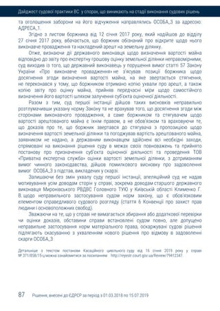 87 Рішення, внесені до ЄДРСР за період з 01.03.2018 по 15.07.2019
Дайджест судової практики ВС у спорах, що виникають на стадії виконання судових рішень
та оголошення заборони на його відчуження направлялись ОСОБА_3 за адресою:
АДРЕСА_1.
Згідно з листом боржника від 12 січня 2017 року, який надійшов до відділу
27 січня 2017 року, вбачається, що боржник обізнаний про відкрите щодо нього
виконавче провадження та накладений арешт на земельну ділянку.
Отже, визнаючи дії державного виконавця щодо визначення вартості майна
відповідно до звіту про експертну грошову оцінку земельної ділянки неправомірними,
суд виходив із того, що державний виконавець у порушення вимог статті 57 Закону
України «Про виконавче провадження» не з'ясував позиції боржника щодо
досягнення згоди визначення вартості майна, на яке звертається стягнення,
не переконався у тому, що боржником отримано копію ухвали про арешт, а також
копію звіту про оцінку майна, прийняв передчасні міри щодо самостійного
визначення його вартості шляхом залучення суб'єкта оціночної діяльності.
Разом з тим, суд першої інстанції дійшов таких висновків неправильно
розтлумачивши указану норму Закону та не врахував того, що досягнення згоди між
сторонами виконавчого провадження, а саме боржником та стягувачем щодо
вартості арештованого майна є їхнім правом, а не обов'язком та враховуючи те,
що доказів про те, що боржник звертався до стягувача з пропозицією щодо
визначення вартості земельної ділянки та погоджував вартість арештованого майна,
заявником не надано, а державним виконавцем здійснені всі необхідні заходи,
спрямовані на виконання рішення суду в межах своїх повноважень та прийнято
постанову про призначення суб'єкта оціночної діяльності та проведення ТОВ
«Приватна експертна служба» оцінки вартості земельної ділянки, з дотриманням
вимог чинного законодавства, дійшов помилкового висновку про задоволення
вимог ОСОБА_3 з підстав, викладених у скарзі.
Залишаючи без змін ухвалу суду першої інстанції, апеляційний суд не надав
мотивування усім доводам сторін у справі, зокрема доводам старшого державного
виконавця Миронівського РВДВС Головного ТУЮ у Київській області Клименко Г.
В. щодо неправильного застосування судом норм закону, що є обов'язковим
елементом справедливого судового розгляду (стаття 6 Конвенції про захист прав
людини і основоположних свобод).
Зважаючи на те, що у справі не вимагається збирання або додаткової перевірки
чи оцінки доказів, обставини справи встановлені судом повно, але допущено
неправильне застосування норм матеріального права, оскаржувані судові рішення
підлягають скасуванню з ухваленням нового рішення про відмову в задоволенні
скарги ОСОБА_3
Детальніше з текстом постанови Касаційного цивільного суду від 16 січня 2019 року у справі
№ 371/858/15-ц можна ознайомитися за посиланням http://reyestr.court.gov.ua/Review/79412347.
 