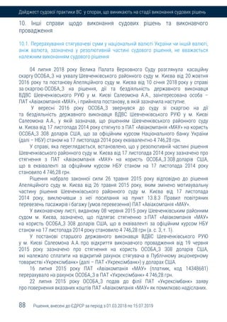 88 Рішення, внесені до ЄДРСР за період з 01.03.2018 по 15.07.2019
Дайджест судової практики ВС у спорах, що виникають на стадії виконання судових рішень
10. Інші справи щодо виконання судових рішень та виконавчого
провадження
10.1. Перерахування стягувачеві суми у національній валюті України чи іншій валюті,
аніж валюта, зазначена у резолютивній частині судового рішення, не вважається
належним виконанням судового рішення
04 липня 2018 року Велика Палата Верховного Суду розглянула касаційну
скаргу ОСОБА_3 на ухвалу Шевченківського районного суду м. Києва від 20 жовтня
2016 року та постанову Апеляційного суду м. Києва від 10 січня 2018 року у справі
за скаргою ОСОБА_3 на рішення, дії та бездіяльність державного виконавця
ВДВС Шевченківського РУЮ у м. Києві Салеомона А.А., заінтересована особа –
ПАТ «Авіакомпанія «МАУ», і прийняла постанову, в якій зазначила наступне.
У вересні 2016 року ОСОБА_3 звернувся до суду зі скаргою на дії
та бездіяльність державного виконавця ВДВС Шевченківського РУЮ у м. Києві
Салеомона А.А., у якій зазначав, що рішенням Шевченківського районного суду
м. Києва від 17 листопада 2014 року стягнуто з ПАТ «Авіакомпанія «МАУ» на користь
ОСОБА_3 308 доларів США, що за офіційним курсом Національного банку України
(далі – НБУ) станом на 17 листопада 2014 року еквівалентно 4 746,28 грн.
У справі, яка переглядається, встановлено, що у резолютивній частині рішення
Шевченківського районного суду м. Києва від 17 листопада 2014 року зазначено про
стягнення з ПАТ «Авіакомпанія «МАУ» на користь ОСОБА_3 308 доларів США,
що в еквіваленті за офіційним курсом НБУ станом на 17 листопада 2014 року
становило 4 746,28 грн.
Рішення набрало законної сили 26 травня 2015 року відповідно до рішення
Апеляційного суду м. Києва від 26 травня 2015 року, яким змінено мотивувальну
частину рішення Шевченківського районного суду м. Києва від 17 листопада
2014 року, виключивши з неї посилання на пункт 13.8.3 Правил повітряних
перевезень пасажирів і багажу (умов перевезення) ПАТ «Авіакомпанія «МАУ».
У виконавчому листі, виданому 08 червня 2015 року Шевченківським районним
судом м. Києва, зазначено, що підлягає стягненню з ПАТ «Авіакомпанія «МАУ»
на користь ОСОБА_3 308 доларів США, що в еквіваленті за офіційним курсом НБУ
станом на 17 листопада 2014 року становило 4 746,28 грн (а. с. 3, т. 1).
У постанові старшого державного виконавця ВДВС Шевченківського РУЮ
у м. Києві Салеомона А.А. про відкриття виконавчого провадження від 19 червня
2015 року зазначено про стягнення на користь ОСОБА_3 308 доларів США,
які належало сплатити на відкритий рахунок стягувача в Публічному акціонерному
товаристві «Укрексімбанк» (далі – ПАТ «Укрексімбанк») у доларах США.
16 липня 2015 року ПАТ «Авіакомпанія «МАУ» (платник, код 14348681)
перерахувало на рахунок ОСОБА_3 в ПАТ «Укрексімбанк» 4 746,28 грн.
22 липня 2015 року ОСОБА_3 подав до філії ПАТ «Укрексімбанк» заяву
про повернення вказаних коштів ПАТ «Авіакомпанія «МАУ» як помилково надісланих.
 