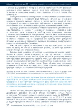 92 Рішення, внесені до ЄДРСР за період з 01.03.2018 по 15.07.2019
Дайджест судової практики ВС у спорах, що виникають на стадії виконання судових рішень
у виконавчому провадженні повторно не виконав у встановлений йому державним
виконавцем строк судового рішення, яким його зобов'язано перерахувати
та виплатити громадянину заробітну плату відповідно до статті 81 Закону «Про
прокуратуру».
Аналізуючи положення законодавства в контексті обставин цієї справи колегія
суддів погодилась з висновками судів попередніх інстанцій, що невиконання
позивачем вказаного судового рішення в частині виплати заробітної плати
за відсутності відповідного фінансового забезпечення та фактичної відсутності
коштів не може вважатися невиконанням судового рішення без поважних причин.
Відповідно до обставин цієї справи, за постановою окружного адміністративного
суду прокуратура як боржник у виконавчому провадженні зобов'язана, окрім
як виплатити, також перерахувати заробітну плату громадянину (стягувачу
у виконавчому провадженні), як передумову для її виплати. Якщо виконати останнє
позивач не міг з об'єктивних на те причин (відсутність бюджетного фінансування),
то обставин стосовно того, чи перерахував він заробітну плату громадянину
(стягувачу у виконавчому провадженні) відповідно до вказаного судового рішення
суди попередніх інстанцій не з'ясовували.
Між тим, однією з умов для накладення штрафу відповідно до частини другої
статті 75 Закону № 1404-VIII є невиконання рішення, що зобов'язує боржника
виконати певні дії, саме з поважних причин.
Висновок судів попередніх інстанцій про те, що позивач не виконав судового
рішення з поважних причин ґрунтується на тому, що кошторис прокуратури
не передбачає видатків на такі виплати. Проте, відсутність фінансування не може
бути перешкодою для перерахунку заробітної плати, адже без такого перерахунку
виконати судове рішення в частині виплати заробітної плати позивач не зможе навіть
якщо для цього виділять необхідні кошти. Однак, обставин щодо перерахунку
позивачем заробітної плати відповідно до постанови окружного адміністративного
суду суди попередніх інстанцій в цій справі не досліджували.
Детальніше з текстом постанови Касаційного адміністративного суду від 28 лютого 2019 року у справі
№ 822/1080/17 можна ознайомитися за посиланням http://www.reyestr.court.gov.ua/Review/80197913.
10.4. До початку примусового виконання рішення державний виконавець повинен
пересвідчитися, чи отримав боржник копію постанови про відкриття виконавчого
провадження. У разі відсутності підтвердження факту отримання боржником копії
цієї постанови державний виконавець не вправі вчиняти виконавчі дії, що спрямовані
на примусове виконання рішення
16 січня 2019 року Касаційний адміністративний суд розглянув касаційну скаргу
Департаменту державної виконавчої служби Міністерства юстиції України
на постанову Полтавського окружного адміністративного суду від 05.03.2015 та
ухвалу Харківського апеляційного адміністративного суду від 15.10.2015 у справі
№816/463/15-а за позовом Товариства з обмеженою відповідальністю «Луксор-УТР»
до Відділу примусового виконання рішень Державної виконавчої служби України,
 