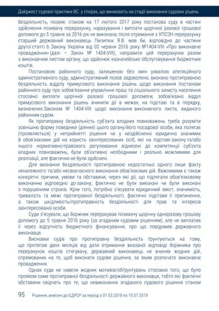 95 Рішення, внесені до ЄДРСР за період з 01.03.2018 по 15.07.2019
Дайджест судової практики ВС у спорах, що виникають на стадії виконання судових рішень
бездіяльність, позаяк: станом на 17 лютого 2017 року постанова суду в частині
здійснення позивачу перерахунку, нарахування і виплати щорічної разової грошової
допомоги до 5 травня за 2016 рік не виконана; після отримання з УПСЗН перерахунку
старший державний виконавець Пилипюк Я.В. мав би, відповідно до частини
другої статті 6 Закону України від 02 червня 2016 року №1404-VIII «Про виконавче
провадження» (далі – Закон № 1404-VIII), направити цей перерахунок разом
з виконавчим листом органу, що здійснює казначейське обслуговування бюджетних
коштів.
Постановою районного суду, залишеною без змін ухвалою апеляційного
адміністративного суду, адміністративний позов задоволено, визнано протиправною
бездіяльність відділу примусового виконання рішень щодо виконання постанови
районного суду про зобов'язання управління праці та соціального захисту населення
стосовно виплати щорічної разової грошової допомоги; зобов'язано відділ
примусового виконання рішень вчинити дії в межах, на підставі та в порядку,
визначених Законом № 1404-VIII щодо виконання виконавчого листа, виданого
районним судом.
Як протиправну бездіяльність суб'єкта владних повноважень треба розуміти
зовнішню форму поведінки (діяння) цього органу/його посадової особи, яка полягає
(проявляється) у неприйнятті рішення чи у нездійсненні юридично значимих
й обов'язкових дій на користь заінтересованих осіб, які на підставі закону та/або
іншого нормативно-правового регулювання віднесені до компетенції суб'єкта
владних повноважень, були об'єктивно необхідними і реально можливими для
реалізації, але фактично не були здійснені.
Для визнання бездіяльності протиправною недостатньо одного лише факту
неналежного та/або несвоєчасного виконання обов'язкових дій. Важливими є також
конкретні причини, умови та обставини, через які дії, що підлягали обов'язковому
виконанню відповідно до закону, фактично не були виконані чи були виконані
з порушенням строків. Крім того, потрібно з'ясувати юридичний зміст, значимість,
тривалість та межі протиправної бездіяльності, фактичні підстави її припинення,
а також шкідливість/протиправність бездіяльності для прав та інтересів
заінтересованої особи.
Суди з'ясували, що боржник перерахував позивачу щорічну одноразову грошову
допомогу до 5 травня 2016 року (за згаданим судовим рішенням), але не виплатив
її через відсутність бюджетного фінансування, про що повідомив державного
виконавця.
Висновки судів про протиправну бездіяльність ґрунтуються на тому,
що протягом двох місяців від дати отримання вказаної відповіді боржника про
перерахунок коштів стягувачу, державний виконавець не вчиняв жодних дій,
спрямованих на те, щоб виконати судове рішення, за яким розпочато виконавче
провадження.
Однак суди не навели жодних мотивів/обґрунтувань стосовно того, що було
проявом саме протиправної бездіяльності державного виконавця, тобто які фактичні
обставини свідчать про те, що невиконання згаданого судового рішення станом
 
