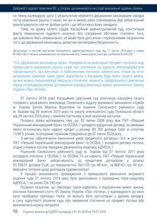 96 Рішення, внесені до ЄДРСР за період з 01.03.2018 по 15.07.2019
Дайджест судової практики ВС у спорах, що виникають на стадії виконання судових рішень
на певну календарну дату є результатом невжиття державним виконавцем заходів
та/чи ухвалення рішень (і яких), які він в межах своїх повноважень був зобов'язаний
вжити/ухвалити, але не зробив цього і що об'єктивно йому завадило.
Тому, на думку колегії суддів Касаційний адміністративний суд, констатація
факту невиконання судового рішення, без з'ясування обставин стосовно того,
що зумовило його невиконання, не може бути достатнім і переконливим свідченням
того, що державний виконавець допустив протиправну бездіяльність.
Детальніше з текстом постанови Касаційного адміністративного суду від 17 квітня 2019 року у справі
№ 342/158/17 можна ознайомитися за посиланням http://www.reyestr.court.gov.ua/Review/81241239.
10.6. Державний виконавець може передавати на реалізацію предмет іпотеки в ході
примусового виконання рішень судів про стягнення на користь іпотекодержателя
заборгованості, яка випливає із забезпечених іпотекою зобов'язань, тільки за чітко
визначених законом таких умов: відсутність у боржника будь-якого іншого майна,
на яке можна першочергово звернути стягнення; наявність заборгованості виключно
перед іпотекодержателем; дотримання порядку реалізації майна, визначеного Закону
України «Про іпотеку»
07 лютого 2018 року Касаційний цивільний суд розглянув касаційну скаргу
головного державного виконавця Сихівського відділу державної виконавчої служби
м. Львова Батюк Маряни Василівни на рішення Сихівського районного суду
м. Львова від 26 жовтня 2015 року та ухвалу апеляційного суду Львівської області
від 26 лютого 2016 року, і прийняв постанову в якій зазначив наступне.
Позовна заява мотивована тим, що 02 липня 2008 року між ПАТ «Перший
Український міжнародний банк» та ОСОБА_1 укладено кредитний договір, за умовами
якого останньому було надано кредит у розмірі 89 300 доларів США зі сплатою
13,99 % річних та кінцевим терміном повернення до 02 липня 2028 року.
З метою забезпечення виконання умов кредитного договору того ж дня між
ПАТ «Перший Український міжнародний банк» та ОСОБА_1 укладено договір іпотеки,
згідно з яким в іпотеку передано двокімнатну квартиру АДРЕСА_1.
Рішенням Сихівського районного суду м. Львова від 07 лютого 2011 року
солідарно стягнено з ОСОБА_1 та ОСОБА_13 на користь ПАТ «Перший Український
міжнародний банк» заборгованість за кредитним договором у розмірі
95 330,01 доларів США, що еквівалентно 760 733 грн 48 коп., та 468 921 грн 94 коп.
Вирішено питання щодо розподілу судових витрат.
У процесі виконавчого провадження з примусового виконання вказаного
рішення суду 21 лютого 2014 року було реалізовано з прилюдних торів квартиру
АДРЕСА_1 за ціною 256 790 грн.
Позивач зазначав, що прилюдні торги відбулись з порушенням вимог закону,
оскільки положення статті 45 Закону України «Про іпотеку», у відповідності до яких
було проведено прилюдні торги, не можуть бути застосовані у даному випадку,
в силу відсутності рішення суду про звернення стягнення на предмет іпотеки або
виконавчого напису нотаріуса.
 
